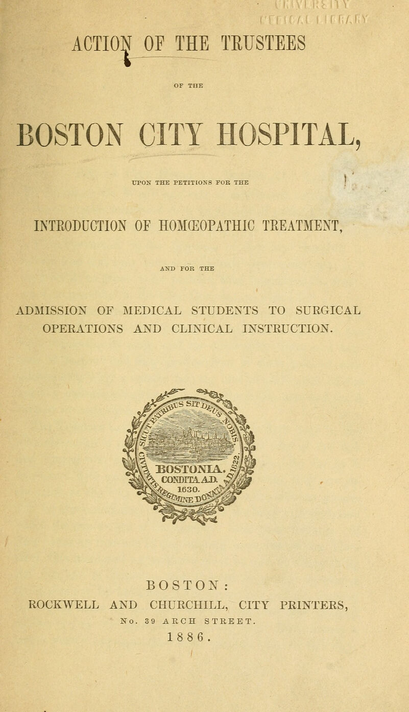 ACTION OF THE TRUSTEES BOSTON CITY HOSPITAL UPON THE PETITIONS FOB THE INTRODUCTION OF HOMEOPATHIC TREATMENT, AND FOR THE ADMISSION OF MEDICAL STUDENTS TO SURGICAL OPERATIONS AND CLINICAL INSTRUCTION. BOSTON: ROCKWELL AND CHURCHILL, CITY PRINTERS, No. 39 ARCH STREET. 1886.