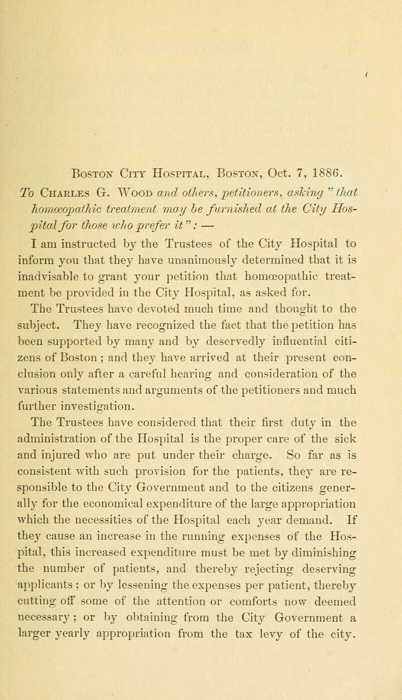 Boston City Hospital, Boston, Oct. 7, 1886. To Charles G. Wood and others, petitioners, ashing  that homoeopathic treatment may be furnished at the City Hos- pital for those who prefer it : — I am instructed by the Trustees of the City Hospital to inform you that they have unanimously determined that it is inadvisable to grant your petition that homoeopathic treat- ment be provided in the City Hospital, as asked for. The Trustees have devoted much time and thought to the subject. They have recognized the fact that the petition has been supported by many and by deservedly influential citi- zens of Boston; and they have arrived at their present con- clusion only after a careful hearing and consideration of the various statements and arguments of the petitioners and much further investigation. The Trustees have considered that their first duty in the administration of the Hospital is the proper care of the sick and injured who are put under their charge. So far as is consistent with such provision for the patients, they are re- sponsible to the City Government and to the citizens gener- ally for the economical expenditure of the large appropriation which the necessities of the Hospital each year demand. If the}7 cause an increase in the running expenses of the Hos- pital, this increased expenditure must be met by diminishing the number of patients, and thereby rejecting deserving applicants ; or by lessening the expenses per patient, thereby cutting off some of the attention or comforts now deemed necessary; or by obtaining from the City Government a larger yearly appropriation from the tax levy of the city.
