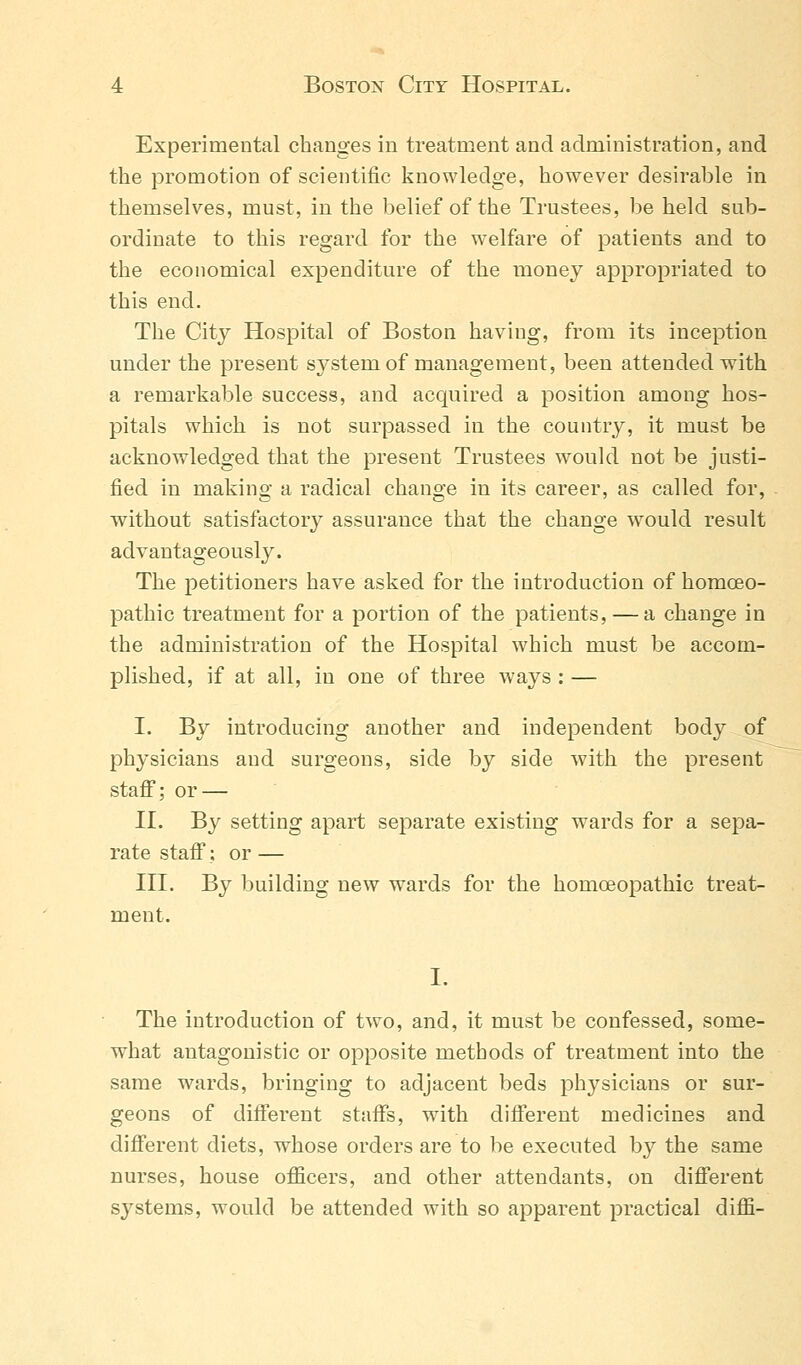 Experimental changes in treatment and administration, and the promotion of scientific knowledge, however desirable in themselves, must, in the belief of the Trustees, be held sub- ordinate to this regard for the welfare of patients and to the economical expenditure of the money appropriated to this end. The City Hospital of Boston having, from its inception under the present sj^stem of management, been attended with a remarkable success, and acquired a position among hos- pitals which is not surpassed in the country, it must be acknowledged that the present Trustees would not be justi- fied in making a radical change in its career, as called for, without satisfactory assurance that the change would result advantageously. The petitioners have asked for the introduction of homoeo- pathic treatment for a portion of the patients, — a change in the administration of the Hospital which must be accom- plished, if at all, in one of three ways : — I. By introducing another and independent body of physicians and surgeons, side by side with the present staff; or — II. By setting apart separate existing wards for a sepa- rate staff; or — III. By building new wards for the homoeopathic treat- ment. The introduction of two, and, it must be confessed, some- what antagonistic or opposite methods of treatment into the same wards, bringing to adjacent beds physicians or sur- geons of different staffs, with different medicines and different diets, whose orders are to be executed by the same nurses, house officers, and other attendants, on different systems, would be attended with so apparent practical diffi-