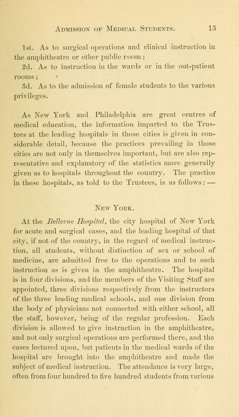 1st. As to surgical operations and clinical instruction in the amphitheatre or other public room ; 2d. As to instruction in the wards or iu the out-patient rooms ; 3d. As to the admission of female students to the various privileges. As New York and Philadelphia are great centres of medical education, the information imparted to the Trus- tees at the leading hospitals in those cities is given in con- siderable detail, because the practices prevailing in those cities are not only in themselves important, but are also rep- resentative and explanatory of the statistics more generally given as to hospitals throughout the country. The practice in these hospitals, as told to the Trustees, is as follows : — New York. At the Bellevue Hospital, the city hospital of New York for acute and surgical cases, and the leading hospital of that city, if not of the country, in the regard of medical instruc- tion, all students, without distinction of sex or school of medicine, are admitted free to the operations and to such instruction as is given in the amphitheatre. The hospital is in four divisions, and the members of the Visiting Staff are appointed, three divisions respectively from the instructors of the three leading medical schools, and one division from the body of physicians not connected with either school, all the staff, however, being of the regular profession. Each division is allowed to give instruction in the amphitheatre, and not only surgical operations are performed there, and the cases lectured upon, but patients in the medical wards of the hospital are brought into the amphitheatre and made the subject of medical instruction. The attendance is very large, often from four hundred to five hundred students from various