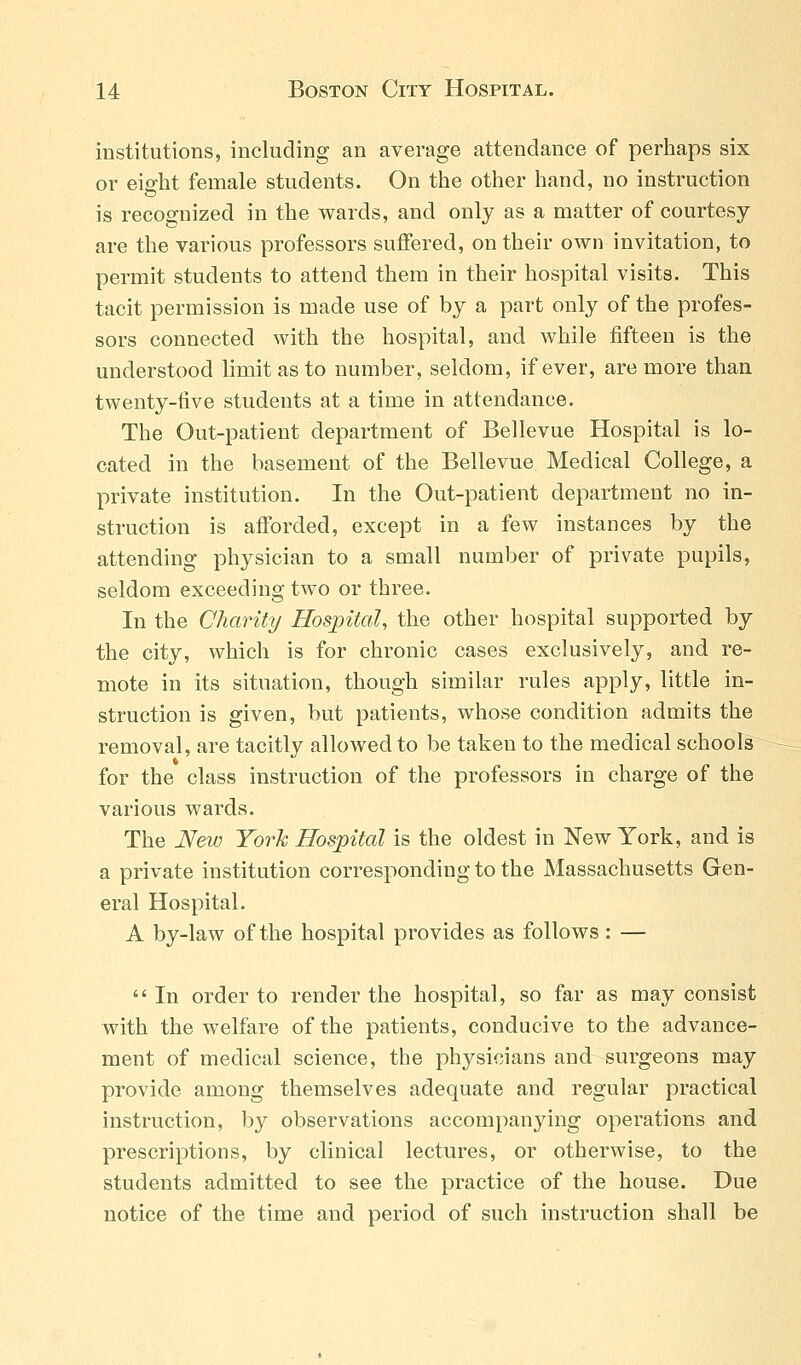 institutions, including an average attendance of perhaps six or eight female students. On the other hand, no instruction is recognized in the wards, and only as a matter of courtesy- are the various professors suffered, on their own invitation, to permit students to attend them in their hospital visits. This tacit permission is made use of by a part only of the profes- sors connected with the hospital, and while fifteen is the understood limit as to number, seldom, if ever, are more than twenty-five students at a time in attendance. The Out-patient department of Bellevue Hospital is lo- cated in the basement of the Bellevue Medical College, a private institution. In the Out-patient department no in- struction is afforded, except in a few instances by the attending physician to a small number of private pupils, seldom exceeding two or three. In the Charity Hospital, the other hospital supported by the city, which is for chronic cases exclusively, and re- mote in its situation, though similar rules apply, little in- struction is given, but patients, whose condition admits the removal, are tacitly allowed to be taken to the medical schools for the class instruction of the professors in charge of the various wards. The New York Hospital is the oldest in New York, and is a private institution corresponding to the Massachusetts Gen- eral Hospital. A by-law of the hospital provides as follows : — In order to render the hospital, so far as may consist with the welfare of the patients, conducive to the advance- ment of medical science, the physicians and surgeons may provide among themselves adequate and regular practical instruction, by observations accompanying operations and prescriptions, by clinical lectures, or otherwise, to the students admitted to see the practice of the house. Due notice of the time and period of such instruction shall be