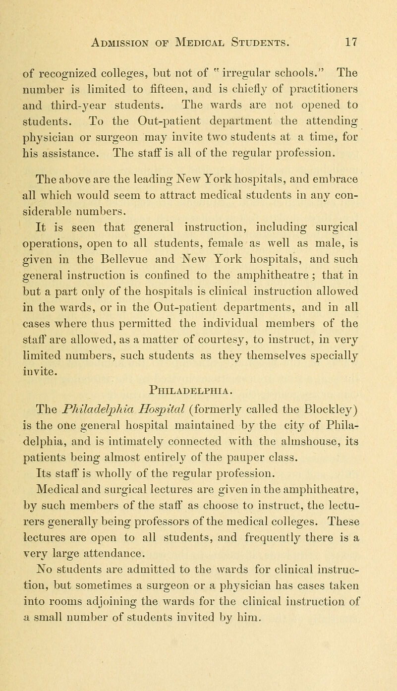 of recognized colleges, but not of  irregular schools. The number is limited to fifteen, and is chiefly of practitioners and third-year students. The wards are not opened to students. To the Out-patient department the attending physician or surgeon may invite two students at a time, for his assistance. The staff is all of the regular profession. The above are the leading New York hospitals, and embrace all which would seem to attract medical students in any con- siderable numbers. It is seen that general instruction, including surgical operations, open to all students, female as well as male, is given in the Bellevue and New York hospitals, and such general instruction is confined to the amphitheatre ; that in but a part only of the hospitals is clinical instruction allowed in the wards, or in the Out-patient departments, and in all cases where thus permitted the individual members of the staff are allowed, as a matter of courtesy, to instruct, in very limited numbers, such students as they themselves specially invite. Philadelphia. The Philadelphia Hospital (formerly called the Blockley) is the one general hospital maintained by the city of Phila- delphia, and is intimately connected with the almshouse, its patients being almost entirely of the pauper class. Its staff is wholly of the regular profession. Medical and surgical lectures are given in the amphitheatre, by such members of the staff as choose to instruct, the lectu- rers generally being professors of the medical colleges. These lectures are open to all students, and frequently there is a very large attendance. No students are admitted to the wards for clinical instruc- tion, but sometimes a surgeon or a physician has cases taken into rooms adjoining the wards for the clinical instruction of a small number of students invited by him.