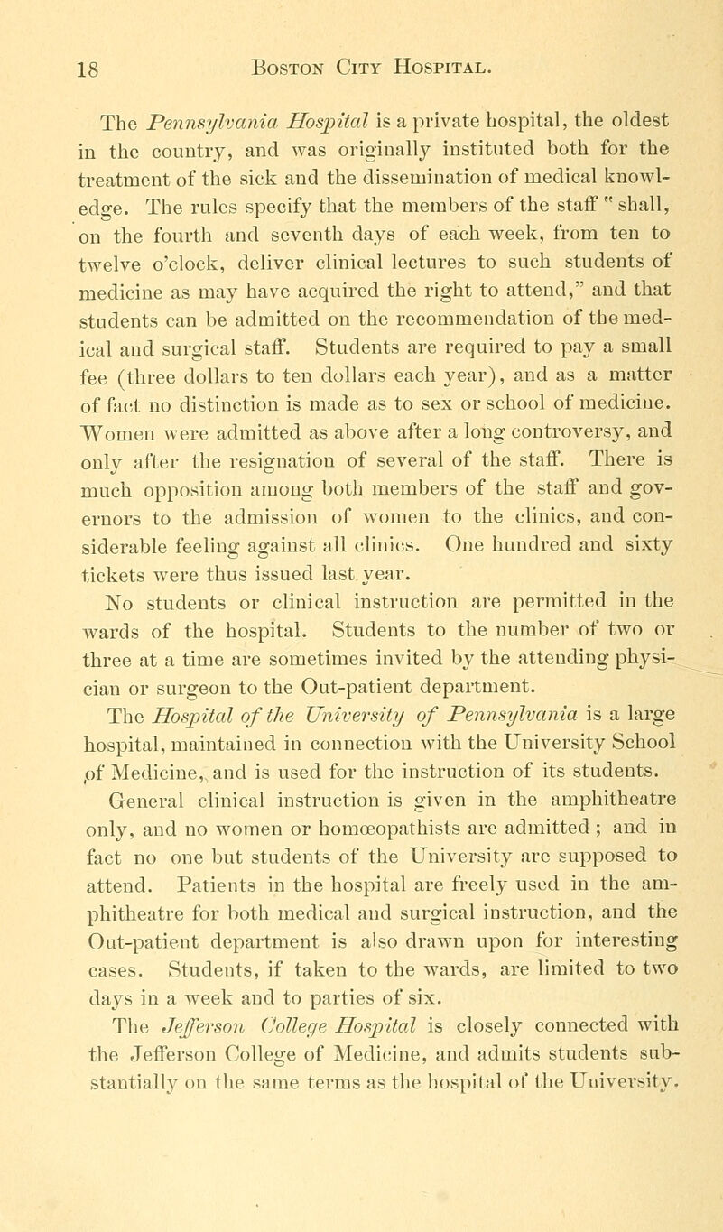 The Pennsylvania Hospital is a private hospital, the oldest in the country, and was originally instituted both for the treatment of the sick and the dissemination of medical knowl- edge. The rules specify that the members of the staff  shall, on the fourth and seventh days of each week, from ten to twelve o'clock, deliver clinical lectures to such students of medicine as may have acquired the right to attend, and that students can be admitted on the recommendation of the med- ical and surgical staff. Students are required to pay a small fee (three dollars to ten dollars each year), and as a matter of fact no distinction is made as to sex or school of medicine. Women were admitted as above after a long controversy, and only after the resignation of several of the staff. There is much opposition among both members of the staff and gov- ernors to the admission of women to the clinics, and con- siderable feeling against all clinics. One hundred and sixty tickets were thus issued last year. No students or clinical instruction are permitted in the wards of the hospital. Students to the number of two or three at a time are sometimes invited by the attending physi- cian or surgeon to the Out-patient department. The Hospital of the University of Pennsylvania is a large hospital, maintained in connection with the University School pf Medicine, and is used for the instruction of its students. General clinical instruction is given in the amphitheatre only, and no women or homoeopathists are admitted; and in fact no one but students of the University are supposed to attend. Patients in the hospital are freely used in the am- phitheatre for both medical and surgical instruction, and the Out-patient department is also drawn upon for interesting cases. Students, if taken to the wards, are limited to two days in a week and to parties of six. The Jefferson College Hospital is closely connected with the Jefferson College of Medicine, and admits students sub- stantially on the same terms as the hospital of the University.