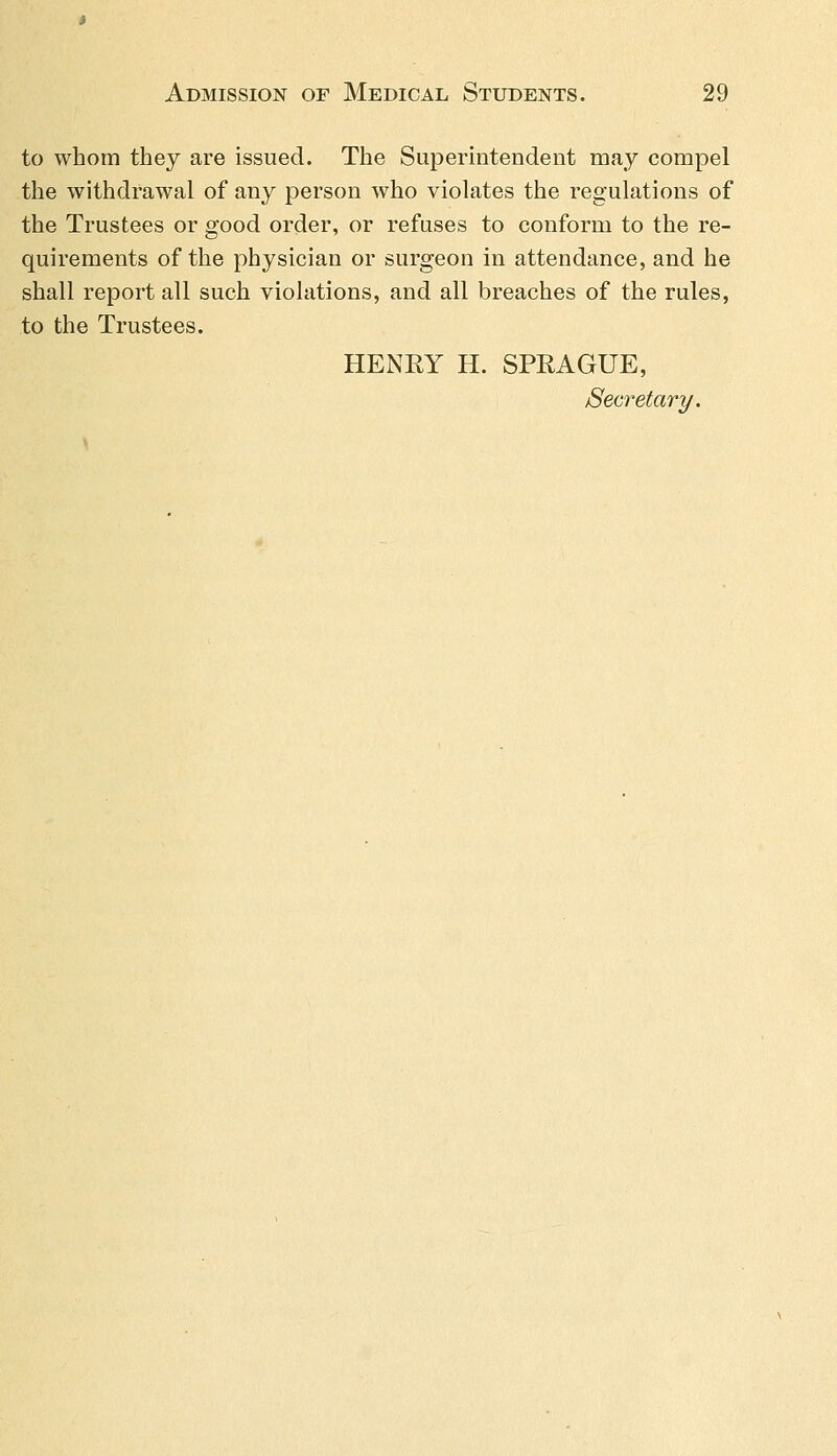to whom they are issued. The Superintendent may compel the withdrawal of any person who violates the regulations of the Trustees or good order, or refuses to conform to the re- quirements of the physician or surgeon in attendance, and he shall report all such violations, and all breaches of the rules, to the Trustees. HENEY H. SPRAGUE, Secretary.