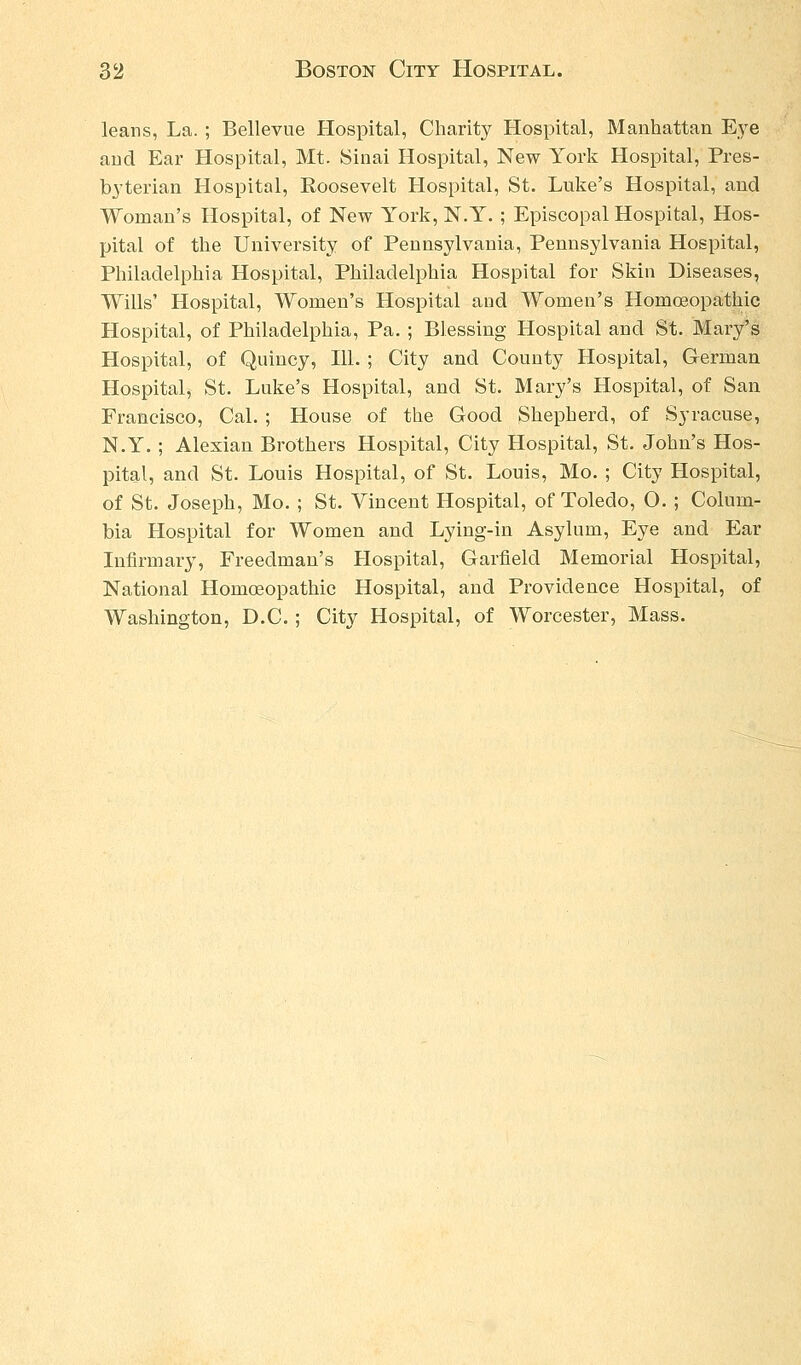 leans, La. ; Bellevue Hospital, Charity Hospital, Manhattan Eye and Ear Hospital, Mt. Sinai Hospital, New York Hospital, Pres- byterian Hospital, Roosevelt Hospital, St. Luke's Hospital, and Woman's Hospital, of New York, N.Y. ; Episcopal Hospital, Hos- pital of the University of Pennsylvania, Pennsylvania Hospital, Philadelphia Hospital, Philadelphia Hospital for Skin Diseases, Wills' Hospital, Women's Hospital and Women's Homoeopathic Hospital, of Philadelphia, Pa. ; Blessing Hospital and St. Mary's Hospital, of Quincy, 111.; City and County Hospital, German Hospital, St. Luke's Hospital, and St. Mary's Hospital, of San Francisco, Cal.; House of the Good Shepherd, of Syracuse, N.Y.; Alexian Brothers Hospital, City Hospital, St. John's Hos- pital, and St. Louis Hospital, of St. Louis, Mo. ; City Hospital, of St. Joseph, Mo. ; St. Vincent Hospital, of Toledo, O. ; Colum- bia Hospital for Women and Lying-in Asylum, Eye and Ear Infirmary, Freedman's Hospital, Garfield Memorial Hospital, National Homoeopathic Hospital, and Providence Hospital, of Washington, D.C.; City Hospital, of Worcester, Mass.