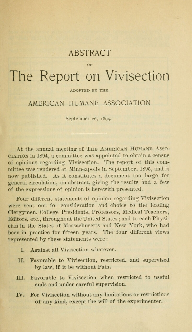 ABSTRACT OF The Report on Vivisection ADOPTED BY THE AMERICAN HUMANE ASSOCIATION September 26, 1895. At the annual meeting of The American Hoiane Asso- ciation in 1894, a committee was appointed to obtain a census of opinions regarding Vivisection. The report of this com- mittee was rendered at Minneapolis in September, 1895, and is now published. As it constitutes a document too large for general circulation, an abstract, giving the results and a few of the expressions of opinion is herewith presented. Four different statements of opinion regarding Vivisection were sent out for consideration and choice to the leading Clergymen, College Presidents, Professors, Medical Teachers, Editors, etc., throughout the United States ; and to each Physi- cian in the States of Massachusetts and Xew York, who had been in practice for fifteen years. The four different views represented by these statements were : I. Asrainst all Vivisection whatever. II. Favorable to Vivisection, restricted, and supervised by law, if it be without Pain. in. Favorable to Vivisection when restricted to useful ends and under careful supervision. rV. For Vivisection without any limitations or restrictions of any kind, except the will of the experimenter.