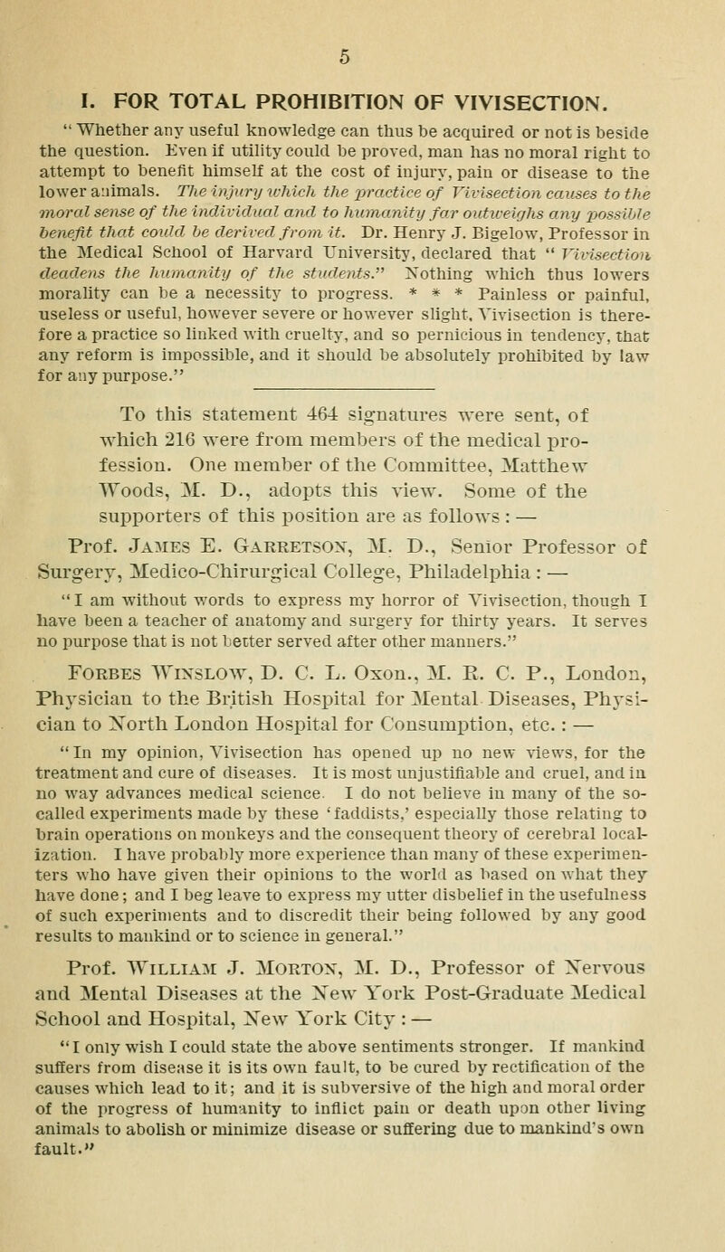  Whether any useful knowledge can thus he acquired or not is heside the question. Even if utility could be proved, man has no moral right to attempt to benefit himself at the cost of injury, pain or disease to the lower animals. The injury u-hich the practice of Vivisection causes to the inoral sense of the incliviclual and to humanity far outiveighs any jjossihle benefit that couhl be derived from it. Dr. Henry J. Bigelow, Professor in the Medical School of Harvard University, declared that  Vivisection deadens the humanity of the students. Xothing which thus lowers morality can be a necessity to progress. * * * Painless or painful, useless or useful, however severe or however slight. Vivisection is there- fore a practice so linked with cruelty, and so pernicious in tendency, that any reform is impossible, and it should be absolutely prohibited by law for any purpose. To this statement 464 sig-natures were sent, of which 216 were from members of the medical pro- fession. One member of the Committee, 31atthew Woods, M. D., adopts this view. Some of the supporters of this position are as follows : — Prof. James E. Garretsox, M. D., Senior Professor of Surgery, Medico-Chirurgical College, Philadelphia : —  I am without words to express my horror of Vivisection, though I have been a teacher of anatomy and surgery for thirty years. It serves no purpose that is not better served after other manners. Forbes Wixslow, D. C. L. Oxon., 31. R. C. P., London, Phj^sician to the British Hospital for Mental Diseases, Physi- cian to Xorth London Hospital for Consum^Dtion, etc.: —  In my opinion. Vivisection has opened up no new %iews, for the treatment and cure of diseases. It is most unjustiflable and cruel, and iu no way advances medical science. I do not believe iu many of the so- called experiments made by these 'faddists,' especially those relating to brain operations on monkeys and the consequent theory of cerebral local- ization. I have probably more experience than many of these experimen- ters who have given tlieir opinions to the world as based on what they have done; and I beg leave to express my utter disbelief in the usefulness of such experiments and to discredit their being followed by any good results to mankind or to science in general. Prof. William J. Morton, M. D., Professor of Xervous and Mental Diseases at the Xew York Post-Graduate Medical School and Hospital, Xew York City : — *'I only wish I could state the above sentiments stronger. If mankind suffers from disease it is its own fault, to be cured by rectification of the causes which lead to it; and it is subversive of the high and moral order of the progress of humanity to inflict pain or death upon other living animals to abolish or minimize disease or sufEering due to mankind's own fault.