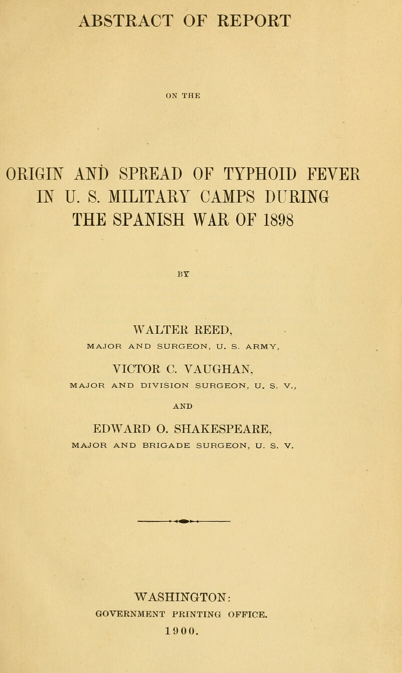 ABSTRACT OF REPORT ON THE ORIGIN ANi) SPREAD OF TYPHOID FEVER IN U. S. MILITARY CAMPS DURING THE SPANISH WAR OF 1898 BT WALTER EEED, MAJOR AND SURGEON, U. S. ARMY, VICTOR C. VAUGHAN, MAJOR AND DIVISION SURGEON, U. S. V. AND EDWARD O. SHAKESPEARE, MAJOR AND BRIGADE SURGEON, U. S. V. WASHINGTON: GOVERNMENT PRINTING OFFICE. 1900.