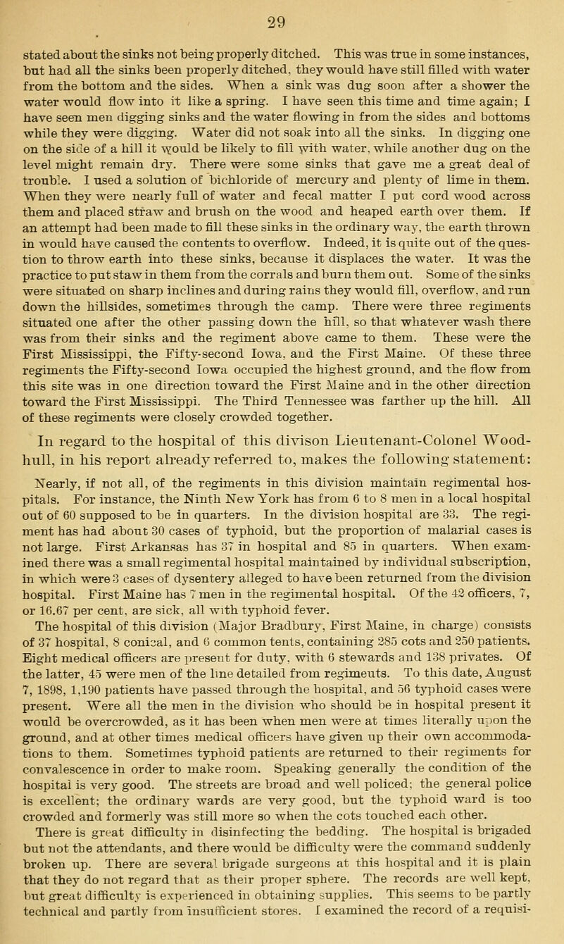 stated about the sinks not being properly ditched. This was true in some instances, but had all the sinks been properly ditched, they would have still filled with water from the bottom and the sides. When a sink was dug soon after a shower the water would flow into it like a spring. I have seen this time and time again; I have seen men digging sinks and the water flowing in from the sides and bottoms while they were digging. Water did not soak into all the sinks. In digging one on the side of a hill it -vyouM be likely to fill with water, while another dug on the level might remain dry. There were some sinks that gave me a great deal of trouble. 1 used a solution of bichloride of mercury and plenty of lime in them. When they were nearly full of water and fecal matter I put cord wood across them and placed straw and brush on the wood and heaped earth over them. If an attempt had been made to fill these sinks in the ordinary way, the earth thrown in would have caused the contents to overflow. Indeed, it is quite out of the ques- tion to throw earth into these sinks, because it displaces the water. It was the practice to put staw in them from the corrals and burn them out. Some of the sinks were situated on sharp inclines and during rains they would fill, overflow, and run down the hillsides, sometimes through the camp. There were three regiments situated one after the other passing down the hill, so that whatever wash there was from their sinks and the regiment above came to them. These were the First Mississippi, the Fifty-second Iowa, and the First Maine. Of these three regiments the Fifty-second Iowa occupied the highest ground, and the flow from this site was in one direction toward the First Maine and in the other direction toward the First Mississippi. The Third Tennessee was farther up the hill. All of these regiments were closely crowded together. In regard to the hospital of this divison Lieutenant-Colonel Wood- hull, in his report already referred to, makes the following- statement: Nearly, if not all, of the regiments in this division maintain regimental hos- pitals. For instance, the Ninth New York has from 6 to 8 men in a local hospital out of 60 supposed to be in quarters. In the division hospital are 33. The regi- ment has had about 80 cases of typhoid, but the proportion of malarial cases is not large. First Arkansas has 37 in hospital and 85 in quarters. When exam- ined there was a small regimental hospital maintained by individual subscription, in which were 3 cases of dysentery alleged to have been retiirned from the division hospital. First Maine has 7 men in the regimental hospital. Of the 42 officers, 7, or 16.67 per cent, are sick, all with typhoid fever. The hospital of this division (Major Bradbury, First Maine, in charge) consists of 37 hospital. 8 conical, and 6 common tents, containing 285 cots and 250 patients. Eight medical officers are preseut for duty, with 6 stewards and 138 privates. Of the latter, 45 were men of the line detailed from regiments. To this date, August 7, 1898, 1,190 patients have passed through the hospital, and 56 typhoid cases were present. Were all the men in the division who should be in hospital present it would be overcrowded, as it has been when men were at times literally upon the ground, and at other times medical officers have given up their own accommoda- tions to them. Sometimes typhoid patients are returned to their regiments for convalescence in order to make room. Speaking generally the condition of the hospital is very good. The streets are broad and well policed; the general police is excellent; the ordinary wards are very good, but the typhoid ward is too crowded and formerly was still more so when the cots touched each other. There is great difficulty in disinfecting the bedding. The hospital is brigaded but not the attendants, and there would be difficulty were the command suddenly broken up. There are several brigade surgeons at this hospital and it is plain that they do not regard that as their proper sphere. The records are well kept, but great difficulty is experienced in obtaining supplies. This seems to be partly technical and partly from Instifficient stores. I examined the record of a requisi-