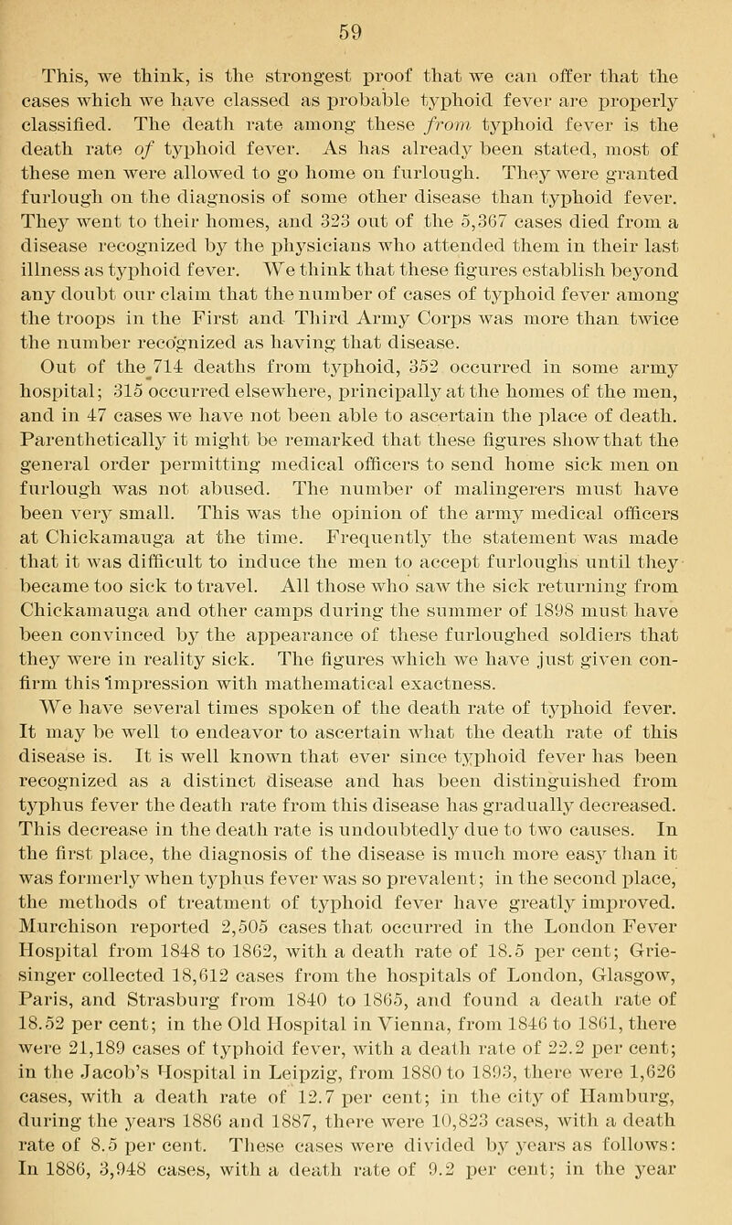 This, we think, is the strongest proof that we can offer that the cases which we have classed as probable typhoid fever are properly classified. The death rate among these from typhoid fever is the death rate of typhoid fever. As has already been stated, most of these men were allowed to go home on furlough. They were granted furlough on the diagnosis of some other disease than tyjahoid fever. They went to their homes, and 323 out of the 5,367 cases died from a disease recognized by the physicians who attended them in their last illness as typhoid fever. We think that these figures establish beyond any doubt our claim that the number of cases of typhoid fever among the troops in the First and Third Army Corps was more than tMdce the number recognized as having that disease. Out of the__714 deaths from typhoid, 352 occurred in some army hospital; 315 occurred elsewhere, principally at the homes of the men, and in 47 cases we have not been able to ascertain the place of death. Parenthetically it might be remarked that these figures show that the general order permitting medical officers to send home sick men on furlough was not abused. The number of malingerers must have been vqvj small. This was the opinion of the army medical officers at Chickamauga at the time. Frequently the statement was made that it was difficult to induce the men to accept furloughs until they became too sick to travel. All those who saw the sick returning from Chickamauga and other camps during the summer of 1898 must have been convinced by the appearance of these furloughed soldiers that they were in reality sick. The figures which we have just given con- firm this Impression with mathematical exactness. We have several times spoken of the death rate of typhoid fever. It may be well to endeavor to ascertain what the death rate of this disease is. It is well known that ever since typhoid fever has been recognized as a distinct disease and has been distinguished from typhus fever the death rate from this disease has gradually decreased. This decrease in the death rate is undoubtedly due to two causes. In the first place, the diagnosis of the disease is much more eas}^ than it was formerly when typhus fever was so prevalent; in the second place, the methods of treatment of typhoid fever have greatly improved. Murchison reported 2,505 cases that occurred in the London Fever Hospital from 1848 to 1862, with a death rate of 18.5 per cent; Grie- singer collected 18,612 cases from the hospitals of London, Glasgow, Paris, and Strasburg from 1840 to 1865, and found a death rate of 18.52 per cent; in the Old Hospital in Vienna, from 1846 to 1861, there were 21,189 cases of typhoid fever, with a death rate of 22.2 jper cent; in the Jacob's Hospital in Leipzig, from 1880 to 1893, there were 1,626 cases, with a death rate of 12.7 per cent; in the citj^ of Hamburg, during the years 1886 and 1887, there were 10,823 cases, with a death rate of 8.5 per cent. These cases were divided by years as follows: In 1886, 3,948 cases, with a death rate of 9.2 per cent; in the year