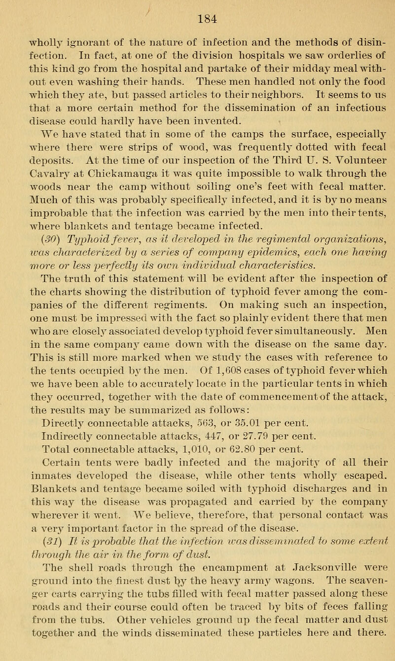 wliolly ignorant of the nature of infection and the methods of disin- fection. In fact, at one of the division hospitals we saw orderlies of this kind go from the hospital and partake of their midday meal with- out even washing their hands. These men handled not only the food which they ate, but passed articles to their neighbors. It seems to us that a more certain method for the dissemination of an infectious disease could hardly have been invented. We have stated that in some of the camps the surface, especially where there were strips of wood, was frequently dotted with fecal deposits. At the time of our inspection of the Third U. S. Volunteer Cavalrj^ at Chickamauga it was quite impossible to walk through the woods near the camp without soiling one's feet with fecal matter. Much of this was probably specificallj infected, and it is bj^no means improbable that the infection was carried by the men into their tents, where blankets and tentage became infected. {30) Typhoid fever, as it developed in the regimented, organizations, was characterized hy a series of company epidemics, each one having more or less perfectly its oiun individual characteristics. The truth of this statement will be evident after the inspection of the charts showing the distribution of tj^phoid fever among the com- panies of the different regiments. On making such an inspection, one must be impressed with the fact so plainly evident there that men who are closeh^ associated develop typhoid fever simultaneously. Men in the same company came down with the disease on the same day. This is still more marked when we study the cases with reference to the tents occupied by the men. Of 1,608 cases of typhoid fever which we have been able to accurately locate in the particular tents in which they occurred, together with the date of commencement of the attack, the results may be summarized as follows: Directly connectable attacks, 563, or 35.01 per cent. Indirectly connectable attacks, 447, or 27.79 per cent. Total connectable attacks, 1,010, or 62.80 per cent. Certain tents were badly infected and the majority of all their inmates developed the disease, while other tents wholly escaped. Blankets and tentage became soiled with typhoid discharges and in this way the disease was propagated and carried by the company wherever it went. We believe, therefore, that personal contact was a verj^ important factor in the spread of the disease. {31) It is probable that the infection ivas disseminated to some extent through the air in the form of dust. The shell roads through the encampment at Jacksonville were ground into the finest dnst by the heavy army wagons. The scaven- ger carts carrying the tubs filled with fecal matter passed along these roads and their course could often be traced by bits of feces falling from the tubs. Other vehicles ground up the fecal matter and dust together and the winds disseminated these particles here and there.