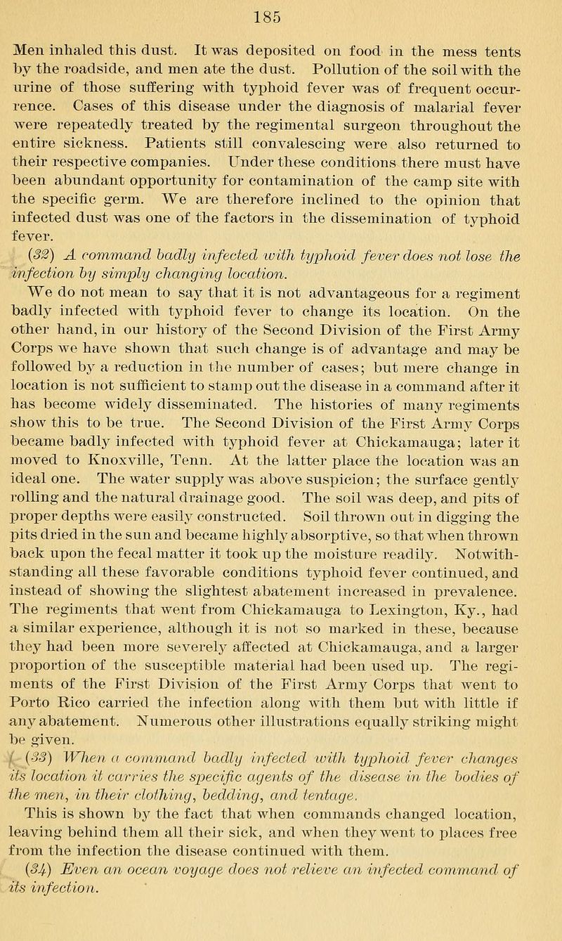 Men inhaled this dust. It was deposited on food in the mess tents by the roadside, and men ate the dust. Pollution of the soil with the urine of those suffering with typhoid fever was of frequent occur- rence. Cases of this disease under the diagnosis of malarial fever were repeatedly treated by the regimental surgeon throughout the entire sickness. Patients still convalescing were also returned to their respective companies. Under these conditions there must have been abundant opportunity for contamination of the camp site with the specific germ. We are therefore inclined to the opinion that infected dust was one of the factors in the dissemination of typhoid fever. (32) A command badly infected with typhoid fever does not lose the infection by simply changing location. We do not mean to say that it is not advantageous for a regiment badly infected with typhoid fever to change its location. On the other hand, in our history of the Second Division of the First Army Corps we have shown that such change is of advantage and may be followed by a reduction in tlie number of cases; but mere change in location is not sufficient to stamp out the disease in a command after it has become widely disseminated. The histories of many regiments show this to be true. The Second Division of the First Army Corps became badly infected with typhoid fever at Chickamauga; later it moved to Knoxville, Tenn. At the latter place the location was an ideal one. The water supply was above suspicion; the surface gentlj^ rolling and the natural drainage good. The soil was deep, and pits of proper depths were easily constructed. Soil thrown out in digging the pits dried in the sun and became highly absorptive, so that when thrown back upon the fecal matter it took up the moisture readily. Notwith- standing all these favorable conditions typhoid fever continued, and Instead of showing the slightest abatement increased in prevalence. The regiments that went from Chickamauga to Lexington, Ky., had a similar experience, although it is not so marked in these, because they had been more severely affected at Chickamauga, and a larger proportion of the susceptible material had been used up. The regi- ments of the First Division of the First Army Corps that went to Porto Rico carried the infection along with them but with little if any abatement. Numerous other illustrations equally striking might be given. |(;- {3S) When a command badly infected with typhoid /ever changes its location it carries the specific agents of the disease in the bodies of the men, in their clothing, bedding, and tentage. This is shown by the fact that when commands changed location, leaving behind them all their sick, and when they went to places free from the infection the disease continued with them, {34) Even an ocean voyage does not relieve an infected command of its infection.