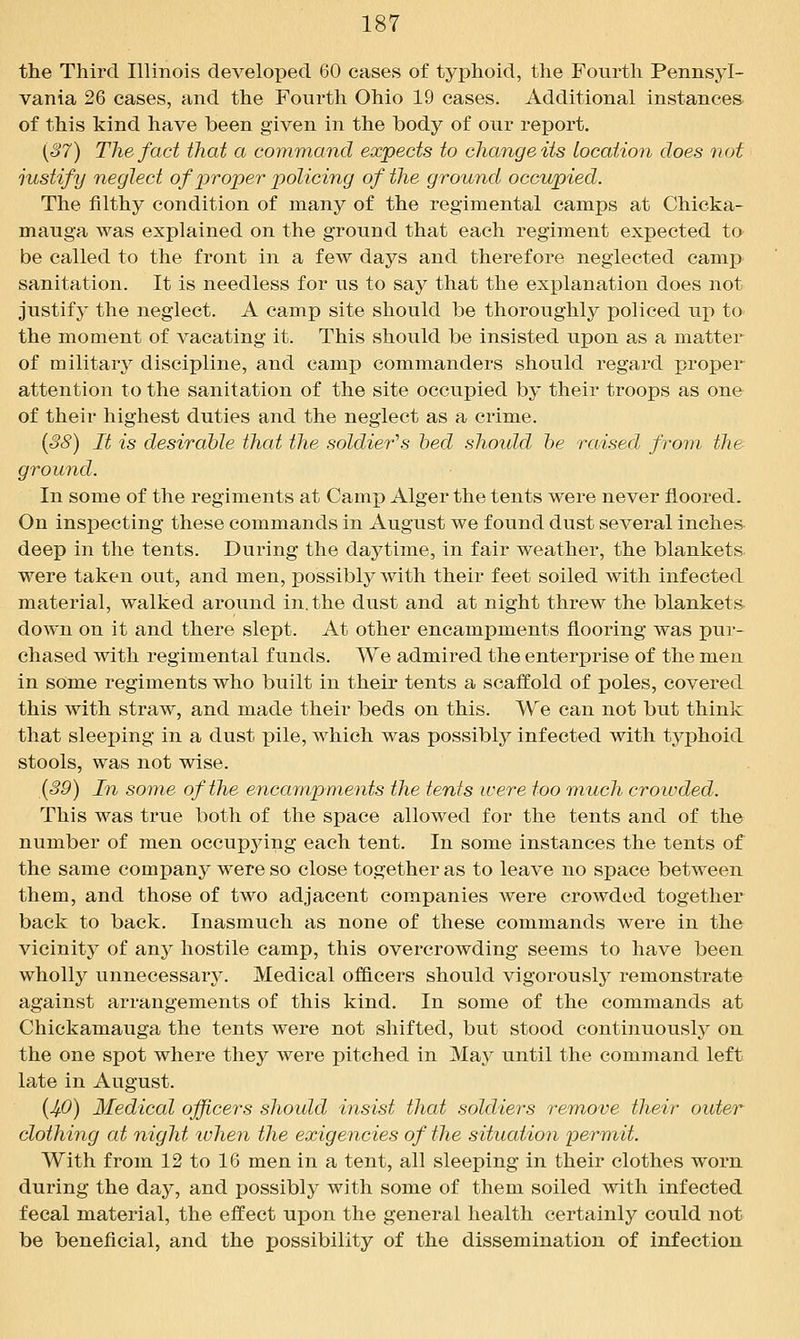 the Third Illinois developed 60 cases of typhoid, the Fourth Pennsyl- vania 26 cases, and the Fourth Ohio 19 cases. Additional instances of this kind have been given in the body of our report. {S7) The fact that a command expects to change its location does not justify neglect of proper policing of the ground occupied. The filthy condition of many of the regimental camps at Chicka- mauga was explained on the ground that each regiment expected to be called to the front in a few days and therefore neglected camj) sanitation. It is needless for us to say that the explanation does not justify the neglect. A camp site should be thoroughly policed up to the moment of vacating it. This should be insisted upon as a matter of military discipline, and camp commanders should regard proper attention to the sanitation of the site occupied by their troops as one of their highest duties and the neglect as a crime. {38) It is desirable that the soldier^s bed should be raised from the- ground. In some of the regiments at Camp Alger the tents were never floored. On inspecting these commands in August we found dust several inches deep in the tents. During the daytime, in fair weather, the blankets were taken out, and men, possibly with their feet soiled with infected material, walked around in. the dust and at night threw the blankets down on it and there slept. At other encampments flooring was pur- chased with regimental funds. We admired the enterprise of the men in some regiments who built in their tents a scaffold of poles, covered this with straw, and made their beds on this. We can not but think that sleeping in a dust pile, which was possibly infected with tj^phoid stools, was not wise. (39) In some of the encampments the tents were too much crotvded. This was true both of the space allowed for the tents and of the number of men occupying each tent. In some instances the tents of the same company were so close together as to leave no space between them, and those of two adjacent companies were crowded together back to back. Inasmuch as none of these commands were in the vicinity of any hostile camp, this overcrowding seems to have been wholly unnecessary. Medical officers should vigorouslj^ remonstrate against arrangements of this kind. In some of the commands at Chickamauga the tents were not shifted, but stood continuously on. the one spot where they were pitched in Ma}^ until the command left late in August. {4-0) Medical officers should insist that soldiers remove their outer clothing at night when the exigencies of the situation permit. With from 12 to 16 men in a tent, all sleeping in their clothes worn during the day, and possibly with some of them soiled with infected fecal material, the effect upon the general health certainly could not be beneficial, and the possibility of the dissemination of infection