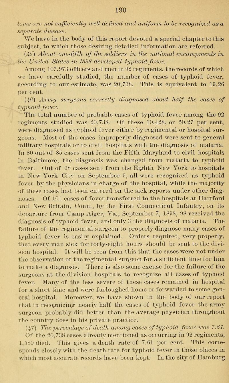 io7)is are not sufficiently luell defined and uniform to be recognized as a separate disease. We have in the body of this report devoted a special chapter to this subject, to which those desiring detailed information are referred. (^5) About one-fifth of the soldiers in the national encampments in the United States in 1898 developed typhoid fever. Among 107,973 of&cers and men in 92 regiments, the records of which we have carefully studied, the number of cases of typhoid fever, according to our estimate, was 20,738. This is equivalent to 19.26 per cent. {Jf6) Army surgeons correctly diagnosed about half the cases of typhoid fever. The total number of probable cases of typhoid fever among the 92 regiments studied was 20,738. Of these 10,428, or 50.27 per cent, were diagnosed as typhoid fever either by regimental or hospital sur- geons. Most of the cases improperly diagnosed were sent to general military hospitals or to civil hospitals with the diagnosis of malaria. In 80 out of 85 cases sent from the Fifth Maryland to civil hospitals in Baltimore, the diagnosis was changed from malaria to typhoid fever. Out of 98 cases sent from the Eighth New York to hospitals in New York City on September 9, all were recognized as typhoid fever by the physicians in charge of the hospital, while the majority of these cases had been entered on the sick reports under other diag- noses. Of 101 cases of fever transferred to the hospitals at Hartford and New Britain, Conn., by the First Connecticut Infantry, on its departure from Camp Alger, Va., September 7, 1898, 98 received the diagnosis of tyi)hoid fever, and only 3 the diagnosis of malaria. The failure of the regimental surgeon to properly diagnose many cases of typhoid fever is easily explained. Orders required, very properly, that every man sick for forty-eight hours should be sent to the divi- sion hospital. It will be seen from this that the cases were not under the observation of the regimental surgeon for a sufficient time for him to make a diagnosis. There is also some excuse for the failure of the surgeons at the division hospitals to recognize all cases of typhoid fever. Many of the less severe of these cases remained in hospital for a short time and were furloughed home or forwarded to some gen- eral hospital. Moreover, we have shown in the body of our report that in recognizing nearly half the cases of typhoid fever the army surgeon probably did better than the average physician throughout the countrj^ does in his private practice. {Jf7) The percentage of death among cases of typhoid fever was 7.61. Of the 20,738 cases already mentioned as occurring in 92 regiments, 1,580 died. This gives a death rate of 7.61 per cent. This corre- sponds closely with the death rate for typhoid fever in those places in which most accurate records have been kept. In the city of Hamburg