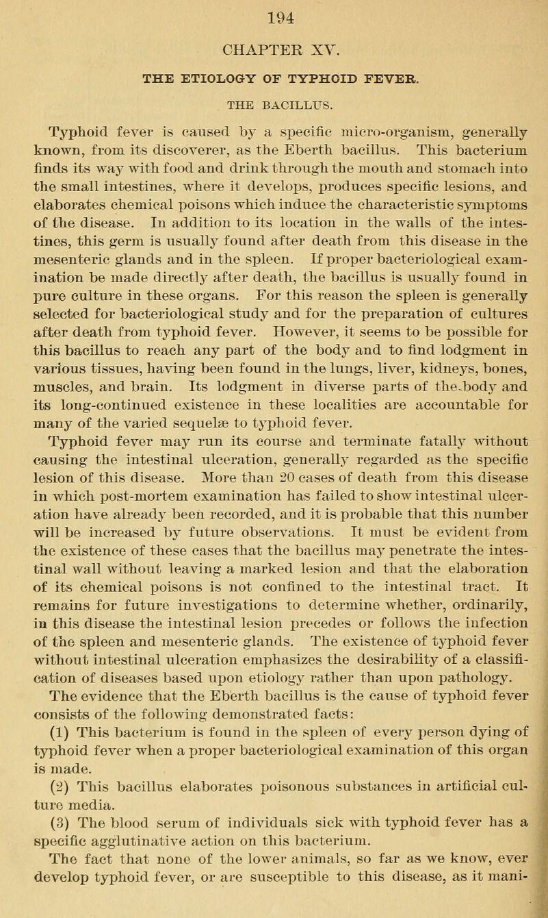 CHAPTER XV. THE ETIOLOGY OF TYPHOID FEVER. THE BACILLUS. Typhoid fever is caused by a specific micro-organism, generally known, from its discoverer, as the Eberth bacillus. This bacterium finds its way with food and drink through the mouth and stomach into the small intestines, where it develops, produces specific lesions, and elaborates chemical poisons which induce the characteristic symptoms of the disease. In addition to its location in the walls of the intes- tines, this germ is usually found after death from this disease in the mesenteric glands and in the spleen. If proper bacteriological exam- ination be made directlj^ after death, the bacillus is usually found in pure culture in these organs. For this reason the spleen is generally selected for bacteriological study and for the preparation of cultures after death from typhoid fever. However, it seems to be possible for this bacillus to reach any part of the body and to find lodgment in various tissues, ha\dng been found in the lungs, liver, kidneys, bones, muscles, and brain. Its lodgment in diverse parts of the.body and its long-continued existence in these localities are accountable for many of the varied sequelae to typhoid fever. Typhoid fever may run its course and terminate fatally without causing the intestinal ulceration, generally regarded as the specific lesion of this disease. More than 20 cases of death from this disease in which j)Ost-mortem examination has failed to show intestinal ulcer- ation have alreadj' been recorded, and it is probable that this number will be increased by future observations. It must be evident from the existence of these eases that the bacillus may penetrate the intes- tinal wall without leaving a marked lesion and that the elaboration of its chemical poisons is not confined to the intestinal tract. It remains for future investigations to determine whether, ordinarily, in this disease the intestinal lesion precedes or follows the infection of the spleen and mesenteric glands. The existence of typhoid fever without intestinal ulceration emphasizes the desirability of a classifi- cation of diseases based upon etiology rather than upon pathology. The evidence that the Eberth bacillus is the cause of typhoid fever consists of the following demonstrated facts: (1) This bacterium is found in the spleen of every person dying of typhoid fever when a projDer bacteriological examination of this organ is made. (2) This bacillus elaborates poisonous substances in artificial cul- ture media. (3) The blood serum of individuals sick with typhoid fever has a specific agglutinative action on this bacterium. The fact that none of the lower animals, so far as we know, ever develop typhoid fever, or are susceptible to this disease, as it mani-