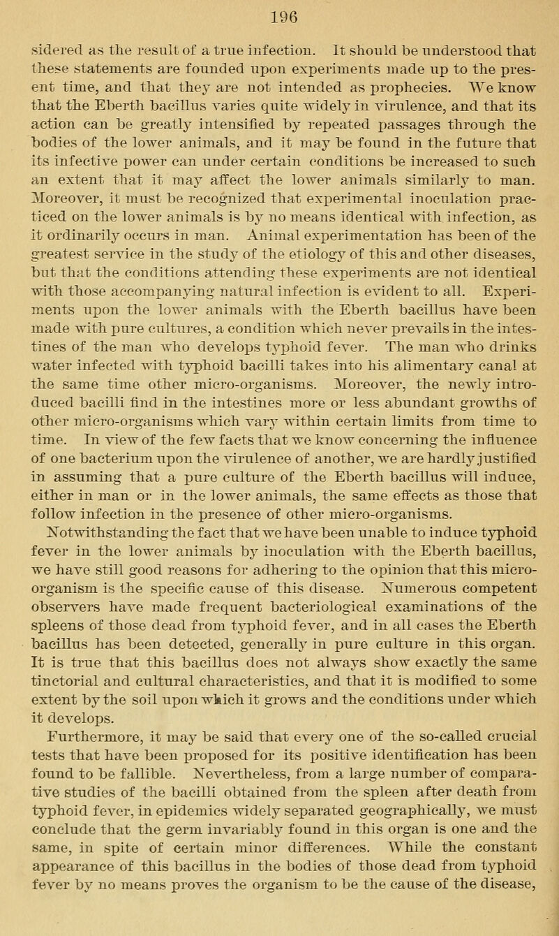 sidered as the result of a true inf ectiou. It should be understood that these statements are founded upon experiments made up to the pres- ent time, and that they are not intended as prophecies. We know that the Eberth bacillus varies quite widely in virulence, and that its action can be greatly intensified by repeated passages through the bodies of the lower animals, and it may be found in the future that its infective power can under certain conditions be increased to such an extent that it may affect the lower animals similarly to man. Moreover, it must be recognized that experimental inoculation prac- ticed on the lower animals is by no means identical with infection, as it ordinarily occurs in man. Animal experimentation has been of the greatest service in the study of the etiology of this and other diseases, but that the conditions attending these experiments are not identical with those accompanying natural infection is e^adent to all. Experi- ments upon the lower animals with the Eberth bacillus have been made with pure cultures, a condition which never prevails in the intes- tines of the man who develops typhoid fever. The man who drinks water infected with typhoid bacilli takes into his alimentary canal at the same time other micro-organisms. Moreover, the newly intro- duced bacilli find in the intestines more or less abundant growths of other micro-organisms which vary within certain limits from time to time. In view of the few facts that we know concerning the influence of one bacterium upon the virulence of another, we are hardly justified in assuming that a pure culture of the Eberth bacillus will induce, either in man or in the lower animals, the same effects as those that follow infection in the presence of other micro-organisms. Notwithstanding the fact that we have been unable to induce typhoid fever in the lower animals bj^ inoculation with the Eberth bacillus, we have still good reasons for adhering to the oi)inion that this micro- organism is the specific cause of this disease. [N'umerous competent observers have made frequent bacteriological examinations of the spleens of those dead from tyjphoid fever, and in all cases the Eberth bacillus has been detected, generally in pure culture in this organ. It is true that this bacillus does not always show exactly the same tinctorial and cultural characteristics, and that it is modified to some extent by the soil upon wkich it grows and the conditions under which it develops. Furthermore, it may be said that every one of the so-called crucial tests that have been proposed for its positive identification has been found to be fallible. Nevertheless, from a large number of compara- tive studies of the bacilli obtained from the spleen after death from typhoid fever, in epidemics widely separated geographically, we must conclude that the germ invariably found in this organ is one and the same, in spite of certain minor differences. While the constant appearance of this bacillus in the bodies of those dead from typhoid fever by no means proves the organism to be the cause of the disease,