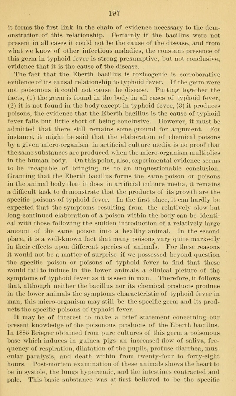 it forms the first link in the chain of evidence necessary to tlie dem- onstration of this relationship. Certainly if the bacillus were not present in all cases it could not be the cause of the disease, and from what we know of other infectious maladies, the constant presence of this germ in typhoid fever is strong presumptive, but not conclusive, evidence that it is the cause of the disease. The fact that the Eberth bacillus is toxicogenic is corroborative evidence of its causal relationship to typhoid fever. If the germ were not poisonous it could not cause the disease. Putting together the facts, (1) the germ is found in the body in all cases of typhoid fever, (2) it is not found in the body except in typhoid fever, (3) it produces poisons, the e^^ddence that the Eberth bacillus is the cause of typhoid fever falls but little short of being conclusive. However, it must be admitted that there still remains some ground for argument. For instance, it might be said that the elaboration of chemical poisons bj' a given micro-organism in artificial culture media is no proof that the same substances are produced when the micro-organism multiplies in the human body. On this point, also, experimental evidence seems to be incapable of bringing us to an unquestionable conclusion. Granting that the Eberth bacillus forms the same poison or poisons in the animal body that it does in artificial culture media, it remains a difficult task to demonstrate that the products of its growth are the specific poisons of typhoid fever. In the first place, it can hardly be expected that the sj'mptoms resulting from the relatively slow but long-continued elaboration of a ]3oison within the body can be identi- cal with those following the sudden introduction of a relatively large amount of the same poison into a healthy animal. In the second place, it is a well-known fact that many poisons vary quite markedly in their effects upon different species of animals. For these reasons it would not be a matter of surprise if we possessed beyond question the specific poison or poisons of tj'phoid fever to find that these would fail to induce in the lower animals a clinical picture of the symptoms of typhoid fever as it is seen in man. Therefore, it follows that, although neither the bacillus nor its chemical products produce in the lower animals the symptoms characteristic of tyj)hoid fever in man, this micro-organism may still be the specific germ and its prod- ucts the specific poisons of typhoid fever. It may be of interest to make a brief statement concerning our present knowledge of the poisonous products of the Eberth bacillus. In 1885 Brieger obtained from pure cultures of this germ a poisonous base which induces in guinea pigs an increased flow of saliva, fre- quency of respiration, dilatation of the pupils, profuse diarrhea, mus- cular pai-alysis, and death within from tAventj'-four to forty-eight hours. Post-mortem examination of these animals shows the heart to be in systole, the lungs liypera^raic, and the intestines contracted and pale. This basic substance was at first believed to be the specific
