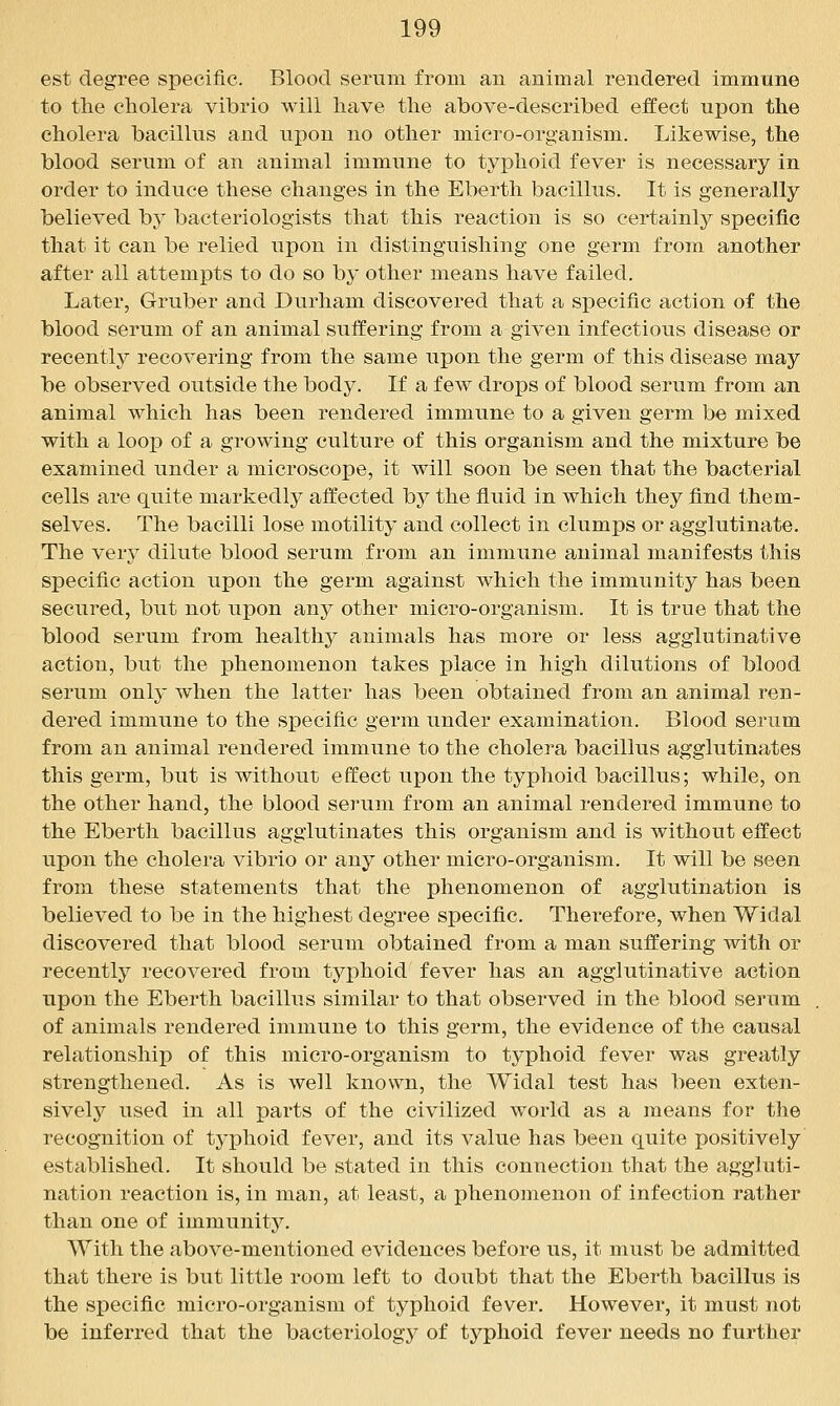 est degree specific. Blood serum from an animal rendered immune to the cholera vibrio will have the above-described effect upon the cholera bacillus and upon no other micro-organism. Likewise, the blood serum of an animal immune to typhoid fever is necessary in order to induce these changes in the Eberth bacillus. It is generally believed by bacteriologists that this reaction is so certainl}^ specific that it can be relied upon in distinguishing one germ from another after all attempts to do so by other means have failed. Later, Gruber and Durham discovered that a specific action of the blood serum of an animal suffering from a given infectious disease or recently recovering from the same upon the germ of this disease may be observed outside the body. If a few drops of blood serum from an animal which has been rendered immune to a given germ be mixed with a loop of a growing culture of this organism and the mixture be examined under a microscope, it will soon be seen that the bacterial cells are quite markedly affected by the fluid in which they find them- selves. The bacilli lose motility and collect in clumps or agglutinate. The very dilute blood serum from an immune animal manifests this specific action upon the germ against which the immunity has been secured, but not upon any other micro-organism. It is true that the blood serum from healthy animals has more or less agglutinative action, but the phenomenon takes place in high dilutions of blood serum only when the latter has been obtained from an animal ren- dered immune to the specific germ under examination. Blood serum from an animal rendered immune to the cholera bacillus agglutinates this germ, but is without effect upon the typhoid bacillus; while, on the other hand, the blood serum from an animal rendered immune to the Eberth bacillus agglutinates this organism and is without effect upon the cholera vibrio or any other micro-organism. It will be seen from these statements that the phenomenon of agglutination is believed to be in the highest degree specific. Therefore, when Widal discovered that blood serum obtained from a man suffering with or recently recovered from typhoid fever has an agglutinative action upon the Eberth bacillus similar to that observed in the blood serum of animals rendered immune to this germ, the evidence of the causal relationship of this micro-organism to typhoid fever was greatly strengthened. As is well known, the Widal test has been exten- sively used in all parts of the civilized world as a means for the recognition of typhoid fever, and its value has been quite positively established. It should be stated in this connection that the aggluti- nation reaction is, in man, at least, a phenomenon of infection rather than one of immunity. With the above-mentioned evidences before us, it must be admitted that there is but little room left to doubt that the Eberth bacillus is the specific micro-organism of typhoid fever. However, it must not be inferred that the bacteriology of typhoid fever needs no further