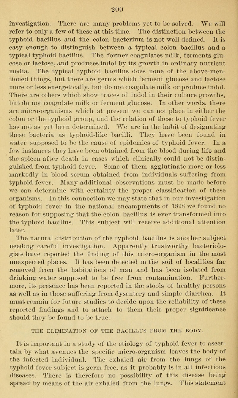 investigation. There are many problems yet to be solved. We will refer to only a few of these at this time. The distinction between the typhoid bacillus and the colon bacterium is not well defined. It is easy enough to distinguish between a typical colon bacillus and a typical typhoid bacillus. The former coagulates milk, ferments glu- cose or lactose, and produces indol by its growth in ordinary nutrient media. The typical typhoid bacillus does none of the above-men- tioned things, but there are germs which ferment glucose and lactose more or less energetically, but do not coagulate milk or produce indol. There are others which show traces of indol in their culture growths, but do not coagulate milk or ferment glucose. In other words, there are micro-organisms which at present we can not place in either the colon or the typhoid group, and the relation of these to typhoid fever has not as yet been determined. We are in the habit of designating these bacteria as typhoid-like bacilli. They have been found in water supposed to be the cause of epidemics of typhoid fever. In a few instances they have been obtained from the blood during life and the spleen after death in cases which clinically could not be distin- guished from typhoid fever. Some of them agglutinate more or less markedly in blood serum obtained from individuals suffering from typhoid fever. Many additional observations must be made before we can determine with certaintj^ the proper classification of these organisms. In this connection we may state that in our investigation of typhoid fever in the national encampments of 1898 we found no reason for supposing that the colon bacillus is ever transformed into the typhoid bacillus. This subject will receive additional attention later. The natural distribution of the typhoid bacillus is another subject needing careful investigation. Apparently trustworthy bacteriolo- gists have reported the finding of this micro-organism in the most unexpected places. It has been detected in the soil of localities far removed from the habitations of man and has been isolated from drinking water supposed to be free from contamination. Further- more, its presence has been reported in the stools of healthy persons as well as in those suffering from dysentery and simple diarrhea. It must remain for future studies to decide upon the reliability of tliese reported findings and to attach to them their proper significance should they be found to be true. THE ELIMINATION OF THE BACILLUS FROM THE BODY. It is important in a study of the etiolog}' of typhoid fever to ascer- tain by what avenues the specific micro-organism leaves the body of the infected individual. The exhaled air from the lungs of the typhoid-fever subject is germ free, as it probably is in all infectious diseases. There is therefore no possibility of this disease being spread by means of the air exhaled from the lungs. This statement