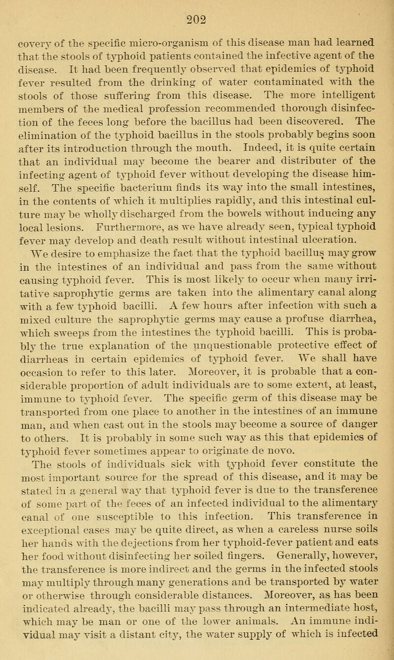 covery of the specific micro-organism of this disease man had learned that the stools of tj^hoid patients contained the infective agent of the disease. It had been frequently observed that epidemics of typhoid fever resulted from the drinking of water contaminated with the stools of those suffering from this disease. The more intelligent members of the medical profession recommended thorough disinfec- tion of the feces long before the bacillus had been discovered. The elimination of the typhoid bacillus in the stools probably begins soon after its introduction through the mouth. Indeed, it is quite certain that an individual may become the bearer and distributer of the infecting agent of typhoid fever without developing the disease him- self. The specific bacterium finds its way into the small intestines, in the contents of which it multiplies rapidly, and this intestinal cul- ture may be wholly discharged from the bowels without inducing any local lesions. Furthermore, as we have already seen, typical typhoid fever may develop and death result without intestinal ulceration. We desire to emphasize the fact that the typhoid bacillus may grow in the intestines of an individual and pass from the same Avithout causing typhoid fever. This is most likely to occur when many irri- tative saprophytic germs are taken into the alimentary canal along with a few typhoid bacilli. A few hours after infection ^ith such a mixed culture the saprophytic germs may cause a profuse dian-hea, which sweeps from the intestines the typhoid bacilli. This is proba- bly the true explanation of the unquestionable protective effect of diarrheas in certain epidemics of typhoid fever. We shall have occasion to refer to this later. Moreover, it is probable that a con- siderable proportion of adult individuals are to some extent, at least, immune to typhoid fever. The specific germ of this disease may be transported from one place to another in the intestines of an immune man, and when cast out in the stools may become a source of danger to others. It is probably in some such way as this that epidemics of typhoid fever sometimes aj)pear to originate de novo. The stools of individuals sick with typhoid fever constitute the most important source for the spread of this disease, and it may be stated in a general way that typhoid fever is due to the transference of some part of the feces of an infected individual to the alimentarj^ canal of one susceptible to this infection. This transference in exceptional cases may be quite direct, as when a careless nurse soils her hands with the dejections from her typhoid-fever patient and eats her food without disinfecting her soiled fingers. Generally, however, the transference is more indirect and the germs in the infected stools may multiplj through many generations and be transported by water or otherwise through considerable distances. Moreover, as has been indicated already, the bacilli may pass through an intermediate host, which may be man or one of the lower animals. An immune indi- vidual may visit a distant city, the water supply of which is infected