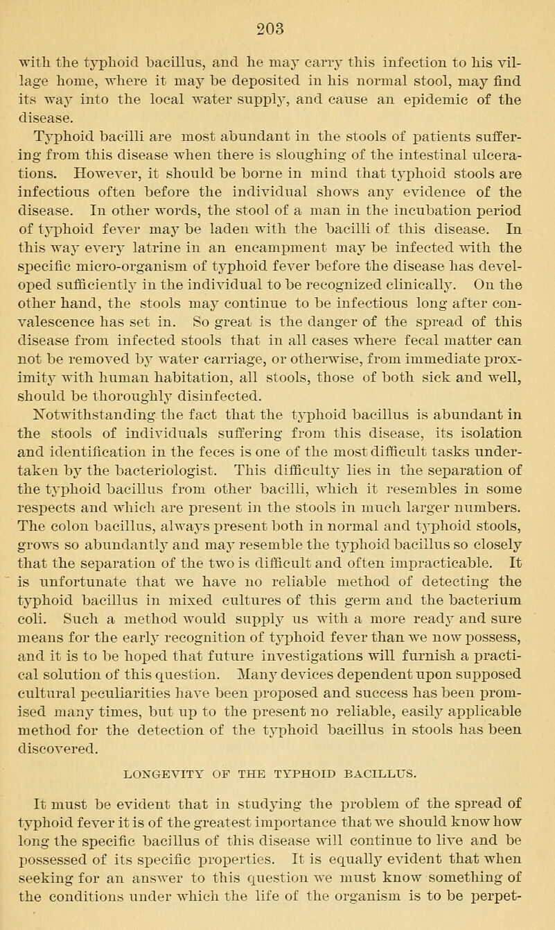 witli the typhoid bacillus, and he maj^ carry this infection to his vil- lage home, where it may be deposited in his normal stool, may find its way into the local water snpplj^, and cause an epidemic of the disease. Typhoid bacilli are most abundant in the stools of patients suffer- ing from this disease when there is sloughing of the intestinal ulcera- tions. However, it should be borne in mind that typhoid stools are infectious often before the individual shows any evidence of the disease. In other words, the stool of a man in the incubation period of typhoid fever may be laden with the bacilli of this disease. In this way every latrine in an encampment may be infected with the specific micro-organism of typhoid fever before the disease has devel- oped sufficientl}^ in the individual to be recognized clinically. On the other hand, the stools may continue to be infectious long after con- valescence has set in. So great is the danger of the spread of this disease from infected stools that in all cases where fecal matter can not be removed by water carriage, or otherwise, from immediate prox- imity^ with human habitation, all stools, those of both sick and well, should be thoroughly disinfected. IsTotwithstanding the fact that the typhoid bacillus is abundant in the stools of individuals suffering from this disease, its isolation and identification in the feces is one of the most difficult tasks under- taken by the bacteriologist. This difficulty lies in the separation of the typhoid bacillus from other bacilli, which it resembles in some respects and Avhieh are present in the stools in much larger numbers. The colon bacillus, always x)resent both in normal and tj^phoid stools, grows so abundantlj^ and may resemble the tj'phoid bacillus so closely that the separation of the two is difficult and often impracticable. It is unfortunate that we have no reliable method of detecting the typhoid bacillus in mixed cultures of this germ and the bacterium coli. Such a method would supply us with a more ready and sure means for the early recognition of typhoid fever than we now possess, and it is to be hoped that future investigations will furnish a practi- cal solution of this question. Many devices dependent upon supposed cultural peculiarities have been j^roposed and success has been prom- ised many times, but up to the present no reliable, easily applicable method for the detection of the typhoid bacillus in stools has been discovered. LONGEVITY OF THE TYPHOID BACILLUS. It must be evident that in studying the i^roblem of the spread of typhoid fever it is of the greatest importance that we should know how long the specific bacillus of this disease will continue to live and be possessed of its specific properties. It is equally evident that when seeking for an answer to this question we must know something of the conditions under which the life of the organism is to be perpet-
