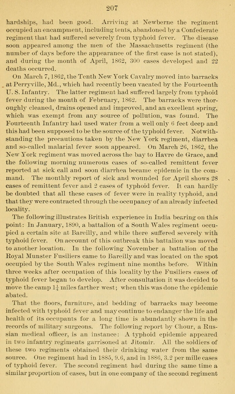 hardships, had been. good. Arriving at ISTewberne the regiment occupied an encampment, including tents, abandoned by a Confederate regiment that had suffered severely from typhoid fever. The disease soon appeared among the men of the Massachusetts regiment (the number of days before the appearance of the first case is not stated), and during the month of April, 1862, 300 cases developed and 22 deaths occurred. On March 7,1862, the Tenth New York Cavalry moved into barracks at Perrj'ville, Md., which had recently been vacated by the Fourteenth U. S. Infantr3\ The latter regiment had suffered largely from typhoid fever during the month of February, 1862. The barracks were thor- oughly cleaned, drains opened and improved, and an excellent spring, which was exempt from any source of pollution, was found. The Fourteenth Infantry had used water from a well only 6 feet deep and this had been supposed to be the source of the typhoid fever. Notwith- standing the precautions taken by the New York regiment, diarrhea and so-called malarial fever soon appeared. On March 26, 1862, the New York regiment was moved across the bay to Havre de Grace, and the following morning numerous cases of so-called remittent fever reported at sick call and soon diarrhea became epidemic in the com- mand. The monthly report of sick and wounded for April shows 28 cases of remittent fever and 2 cases of typhoid fever. It can hardly be doubted that all these cases of fever were in reality typhoid, and that they were contracted through the occupancy of an already infected locality. The following illustrates British experience in India bearing on this point: In January, 1890, a battalion of a South Wales regiment occu- pied a certain site at Bareilly, and while there suffered severely with typhoid fever. On account of this outbreak this battalion was moved to another location. In the following November a battalion of the Royal Munster Fusiliers came to Bareilly and was located on the spot occupied by the South Wales regiment nine months before. Within three weeks after occupation of this locality by the Fusiliers cases of typhoid fever began to develop. After consultation it was decided to move the camp 1:^ miles farther west; when this was done the epidemic abated. That the floors, furniture, and bedding of barracks may become infected with typhoid fever and may continue to endanger the life and health of its occupants for a long time is abundanth* shown in the records of militarA' surgeons. The following report by Chour, a Rus- sian medical officer, is an instance: A typhoid epidemic appeared in two infantry regiments garrisoned at Jitomir. All the soldiers of these two regiments obtained their drinking water from the same source. One regiment had in 1885, 9.6, and in 1886, 3.2 per mille cases of typhoid fever. The second regiment had during the same time a similar proj^ortion of eases, but in one company of the second regiment