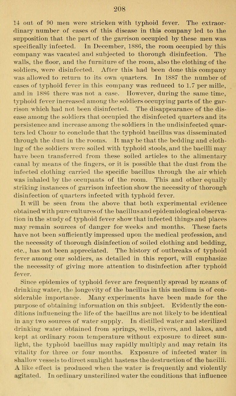 14 out of 90 men were stricken with tj^phoid fever. The extraor- dinarj^ number of cases of this disease in this company led to the supposition that the part of the garrison occupied by these men was specificallj'' infected. In December, 1886, the room occupied by this company was vacated and subjected to thorough disinfection. The walls, the floor, and the furniture of the room, also the clothing of the soldiers, were disinfected. After this had been done this company was allowed to return to its own quarters. In 1887 the number of cases of typhoid fever in this company was reduced to 1.7 per mille, and in 1886 there was not a case. However, during the same time, typhoid fever increased among the soldiers occupying parts of the gar- rison which had not been disinfected. The disappearance of the dis- ease among the soldiers that occupied the disinfected quarters and its persistence and increase among the soldiers in the undisinfected quar- ters led Chour to conclude that the typhoid bacillus was disseminated through the dust in the rooms. It maybe that the bedding and cloth- ing of the soldiers were soiled mth typhoid stools, and the bacilli may have been transferred from these soiled articles to the alimentarj^ canal by means of the fingers, or it is possible that the dust from the infected clothing carried the specific bacillus through the air which was inhaled by the occupants of the room. This and other equally striking instances of garrison infection show the necessity of thorough disinfection of quarters infected \vith typhoid fever. It will be seen from the above that both experimental evidence obtained with pure cultures of the bacillus and epidemiological observa- tion in the study of typhoid fever show that Infected things and places may remain sources of danger for weeks and months. These facts have not been sufficiently impressed upon the medical profession, and the necessity of thorough disinfection of soiled clothing and bedding, etc., has not been appreciated. The history of outbreaks of typhoid fever among our soldiers, as detailed in this report, will emphasize the necessity of giving more attention to disinfection after typhoid fever. Since epidemics of typhoid fever are frequentl}^ spread by means of drinking water, the longevity of the bacillus in this medium is of con- siderable importance. Many experiments have been made for the purpose of obtaining information on this subject. Evidentlj^ the con- ditions influencing the life of the bacillus are not likeh^ to be identical in any two sources of water supply. In distilled water and sterilized drinking water obtained from springs, wells, rivers, and lakes, and kept at ordinary room temperature without exposure to direct sun- light, the typhoid bacillus may rapidly multiply and may retain its vitality for three or four months. Exposure of infected water in shallow vessels to direct sunlight hastens the destruction of the bacilli. A like effect is produced when the water is frequently and violently agitated. In ordinary unsterilized water the conditions that influence