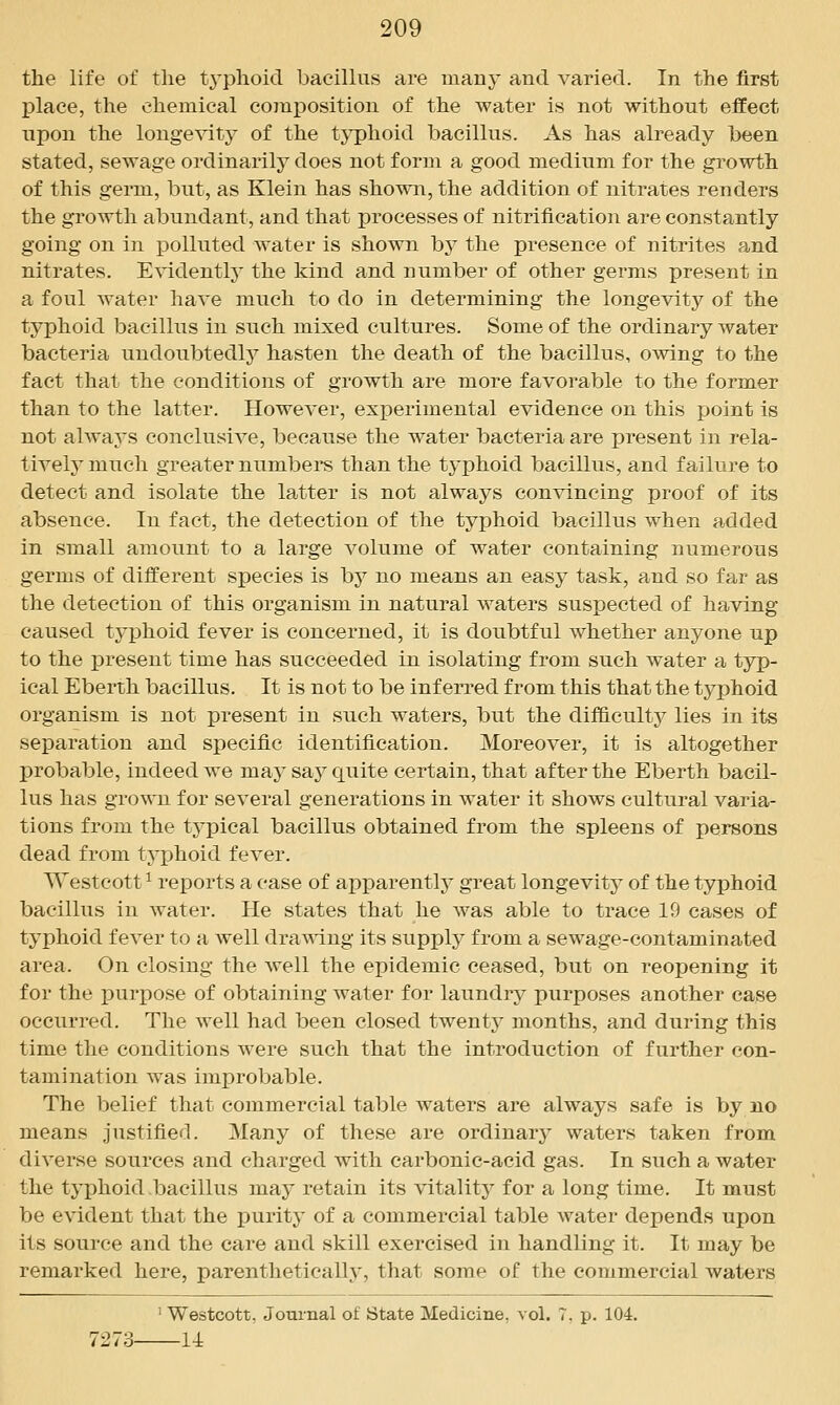 the life of the t^^phoicl bacillus are many and varied. In the first place, the chemical composition of the water is not without effect upon the longevity of the tj^phoid bacillus. As has already been stated, sewage ordinarily does not form a good medium for the growth of this germ, but, as Klein has shown, the addition of nitrates renders the growth abundant, and that processes of nitrification are constantly going on in polluted water is shown by the presence of nitrites and nitrates. Evidently the kind and number of other geimis present in a foul water have much to do in determining the longevity of the typhoid bacillus in such mixed cultures. Some of the ordinary water bacteria undoubtedlj^ hasten the death of the bacillus, owing to the fact that the conditions of growth are more favorable to the former than to the latter. However, experimental evidence on this point is not always conclusive, because the water bacteria are present in rela- tively much greater numbei*s than the tj'phoid bacillus, and failure to detect and isolate the latter is not always convincing proof of its absence. In fact, the detection of the typhoid bacillus when added in small amount to a large volume of water containing numerous germs of different species is by no means an easy task, and so far as the detection of this organism in natural waters suspected of having caused typhoid fever is concerned, it is doubtful whether anyone up to the present time has succeeded in isolating from such water a typ- ical Eberth bacillus. It is not to be inferred from this that the typhoid organism is not present in such waters, but the difficulty lies in its separation and specific identification. Moreover, it is altogether probable, indeed we may say quite certain, that after the Eberth bacil- lus has grown for several generations in water it shows cultural varia- tions from the tj-pical bacillus obtained from the spleens of persons dead from tyi)hoid fever. Westcott ^ reports a case of apparently great longevity of the typhoid bacillus in water. He states that he was able to trace 19 cases of typhoid fever to a well draT\^ng its supply from a sewage-contaminated area. On closing the well the epidemic ceased, but on reopening it for the purpose of obtaining water for laundry purposes another case occurred. The well had been closed twenty months, and during this time the conditions were such that the introduction of further con- tamination was improbable. The belief that commercial table waters are always safe is by no means justified. Many of these are ordinary waters taken from diverse sources and charged with carbonic-acid gas. In such a water the typhoid bacillus may retain its vitality for a long time. It must be evident that the purity of a commercial table water depends upon its source and the care and skill exercised in handling it. It may be remarked here, parenthetically, that some of the commercial waters Westcott, Joui-nal of State Medicine, vol. 7, p. 104.