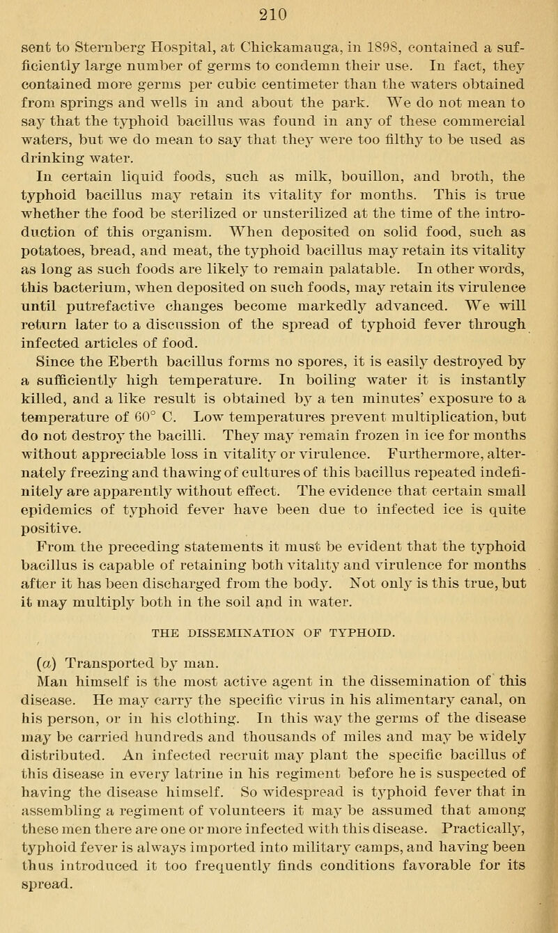 sent to Sternberg Hospital, at Chickamanga, in 1898, contained a suf- ficiently large number of germs to condemn their use. In fact, they contained more germs per cubic centimeter than the waters obtained from springs and wells in and about the park. We do not mean to say that the typhoid bacillus was found in any of these commercial waters, but we do mean to say that they were too filthy to be used as drinking water. In certain liquid foods, such as milk, bouillon, and broth, the typhoid bacillus may retain its natality for months. This is true whether the food be sterilized or unsterilized at the time of the intro- duction of this organism. When deposited on solid food, such as potatoes, bread, and meat, the typhoid bacillus may retain its vitality as long as such foods are likely to remain j)alatable. In other words, this bacterium, when deposited on such foods, may retain its virulence until putrefactive changes become markedly advanced. We will return later to a discussion of the spread of typhoid fever through infected articles of food. Since the Eberth bacillus forms no spores, it is easily destroyed by a sufficiently high temperature. In boiling water it is instantly killed, and a like result is obtained by a ten minutes' exposure to a temperature of 60° C. Low temperatures prevent multiplication, but do not destroy the bacilli. They may remain frozen in ice for months without appreciable loss in vitality or virulence. Furthermore, alter- nately freezing and thawing of cultures of this bacillus repeated indefi- nitely are apparently without effect. The evidence that certain small epidemics of typhoid fever have been due to infected ice is quite j)0sitive. From the preceding statements it must be evident that the typhoid bacillus is capable of retaining both vitality and virulence for months after it has been discharged from the body. Not only is this true, but it may multiply both in the soil and in water. THE DISSEMINATION OF TYPHOID. {a) Transported by man. Man himself is the most active agent in the dissemination of this disease. He may carry the specific virus in his alimentary canal, on his person, or in his clothing. In this way the germs of the disease may be carried hundreds and thousands of miles and may be widely distributed. An infected recruit may plant the specific bacillus of this disease in every latrine in his regiment before he is suspected of having the disease himself. So widespread is typhoid fever that in assembling a regiment of volunteers it may be assumed that among these men thei'e are one or more infected with this disease. Practically, typhoid fever is always imported into military camps, and having been thus introduced it too frequently finds conditions favorable for its spread.