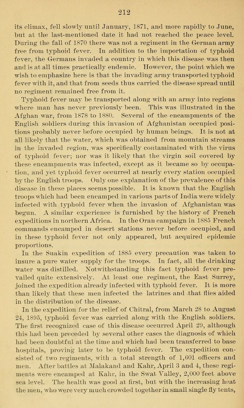 its climax, fell slowh^ until January, 1871, and more rapidly to June, but at the last-mentioned date it had not reached the peace level. During the fall of 1870 there was not a regiment in the German army- free from typhoid fever. In addition to the importation of typhoid fever, the Germans invaded a country in which this disease was then and is at all times practically endemic. However, the point which we wish to emphasize here is that the invading army transported typhoid fever with it, and that from seeds thus carried the disease spread until no regiment remained free from it. Typhoid fever may be transported along with an army into regions where man has never previously been. This was illustrated in the Afghan war, from 1878 to 1880. Several of the encampments of the English soldiers during this invasion of Afghanistan occupied posi- tions probably never before occupied by human beings. It is not at all likel}^ that the water, which was obtained from mountain streams in the invaded region, was specifically contaminated with the virus of typhoid fever; nor was it likely that the virgin soil covered by these encampments was infected, except as it became so by occupa- tion, and yet tj^phoid fever occurred at nearly every station occupied by the English troops. Only one explanation of the prevalence of this disease in these places seems possible. It is known that the English troops which had been encamped in various parts of India were widely infected with typhoid fever when the invasion of Afghanistan was begun. A similar experience is furnished by the history of French expeditions in northern Africa. In the Oran campaign in 1885 French commands encamped in desert stations never before occupied, and in these typhoid fever not only appeared, but acquired epidemic proportions. In the Suakin exx)edition of 1885 every precaution was taken to insure a pure water supply for the troops. In fact, all the drinking water was distilled. Notwithstanding this fact typhoid fever pre- vailed quite extensively. At least one regiment, the East Surrey, joined the exiDcdition already infected with typhoid fever. It is more than likely that these men infected the latrines and that flies aided in the distribution of the disease. In the expedition for the relief of Chitral, from March 28 to August 24, 1895, typhoid fever was carried along with the English soldiers. The first recognized case of this disease occurred April 29, although this had been i3receded by several other cases the diagnosis of which had been doubtful at the time and which had been transferred to base hospitals, proving later to be ty]3hoid fever. The expedition con- sisted of two regiments, with a total strength of 1,601 ofiicers and men. After battles at Malakand and Kahr, April 3 and 4, these regi- ments were encamped at Kahr, in the Swat Valley, 2,000 feet above sea level. The health was good at first, but with the increasing heat the men, who were very much crowded together in small single fly tents.