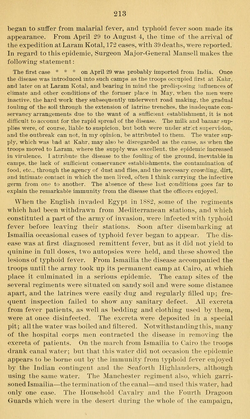 began to suffer from malarial fever, and typhoid fever soon made its appearance. From April 29 to August 4, the time of the arrival of the expedition atLaram Kotal, 172 cases, with 39 deaths, were reported. In regard to this epidemic, Surgeon Major-General Mansell makes the following statement: The first case * * * on April 29 was probably imported from India. Once the disease was introduced into such camps as the troops occupied first at Kahr, and later on at Laram Kotal, and bearing in mind the predisposing influences of climate and other conditions of the former place in Maj% when the men were inactive, the hard work they subsequently underwent road making, the gradual touhng of the soil through the extension of latrine trenches, the inadequate con- servancy arrangements due to the want of a sufficient establishment, it is not difficult to account for the rapid spread of the disease. The milk and bazaar sup- plies were, of course, liable to suspicion, but both were under strict supervision, and the outbreak can not, in my opinion, be attributed to them. The water sup- ply, which was bad at Kahr, may also be disregarded as the cause, as when the troops moved to Laram, where the supply was excellent, the epidemic increased in virulence. I attribute the disease to the fouling of the ground, inevitable in camps, the lack of sufficient conservancv establishments, the contamination of food, etc., through the agency of dust and flies, and the necessary crowding, dirt, and intimate contact in which the men lived, often 1 think carrying the infective germ from one to another. The absence of these last conditions goes far to explain the remarkable immunity from the disease that the officers enjoyed. When the English invaded Egypt in 1882, some of the regiments which had been withdrawn from Mediterranean stations, and which constituted a part of the army of invasion, were infected with typhoid fever before leaving their stations. Soon after disembarking at Ismailia occasional cases of typhoid fever began to apiDcar. The dis- ease was at first diagnosed remittent fever, but as it did not yield to quinine in full doses, two autopsies were held, and these showed the lesions of typhoid fever. From Ismailia the disease accompanied the troops until the army took up its permanent camp at Cairo, at which place it culminated in a serious epidemic. The camp sites of the several regiments were situated on sandy soil and were some distance apart, and the latrines were easily dug and regularly filled up; fre- quent inspection failed to show any sanitary defect. All excreta from fever patients, as well as bedding and clothing used by them, were at once disinfected. The excreta were deposited in a si^ecial pit; all the water was boiled and filtered. Notwithstanding this, many of the hospital corps men contracted the disease in removing the excreta of imtients. On the march from Ismailia to Cairo the troops drank canal water; but that this water did not occasion the epidemic appears to be borne out by the immunity from tyj^hoid fever enjoyed by the Indian contingent and the Seaforth Highlanders, although using the same water. The Manchester regiment also, which garri- soned Ismailia—the termination of the canal—and used this water, had only one case. The Household Cavalry and the Fourth Dragoon Guards which were in the desert during the whole of the campaign,