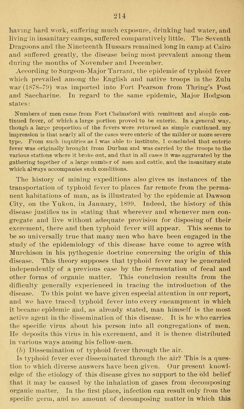 having hard work, suffering mucli exposure, drinking bad water, and living in insanitary camps, sulf ered comparatively little. The Seventh Dragoons and the Nineteenth Hussars remained long in camp at Cairo and suffered greatly, the disease being most prevalent among them during the months of November and December. According to Surgeon-Major Tarrant, the epidemic of typhoid fever which prevailed among the English and native troops in the Zulu war (1878-79) was imported into Fort Pearson from Thring's Post and Saccharine. In regard to the same epidemic, Major Hodgson states: Numbers of men came from Fort Chelmsford with remittent and simple con- tinued fev^er, of which a large portion proved to be enteric. In a general way, though a large proportion of the fevers were returned as simple continued, my impression is that nearly all of the cases were enteric of the milder or more severe type. From such inquiries as I was able to institute, I concluded that enteric fever was originally brought from Durban and was carried by the troops to the various stations where it broke out, and that in all cases it was aggravated by the gathering together of a large number of men and cattle, and the insanitary state which always accompanies such conditions. The history of mining expeditions also gives us instances of the transportation of typhoid fever to places far remote from the perma- nent habitations of man, as is illustrated by the epidemic at Dawson City, on the Yukon, in January, 1899. Indeed, the history of this disease justifies us in stating that wherever and whenever men con- gregate and live without adequate j)rovision for disposing of their excrement, there and then ty]3hoid fever will appear. This seems to be so universally^ true that manj^ men who have been engaged in the study of the epidemiology of this disease have come to agree with Murchison in his pythogenic doctrine concerning the origin of this disease. This theory supposes that typhoid fever may be generated independently of a previous case by the fermentation of fecal and other forms of organic matter. This conclusion results from the difficulty generally experienced in tracing the introduction of the disease. To this point we have given especial attention in our report^ and we have traced typhoid fever into every encampment in which it became epidemic and, as already stated, man himself is the most active agent in the dissemination of this disease. It is he who carries the specific virus about his person into all congregations of men. He deposits this virus in his excrement, and it is thence distributed in various ways among his fellow-men. (6) Dissemination of typhoid fever through the air. Is typhoid fever ever disseminated through the air? This is a ques- tion to which diverse answers have been given. Our present knowl- edge of the etiology of this disease gives no support to the old belief that it may be caused bj^ the inhalation of gases from decomposing organic matter. In the first place, infection can result only from the specific germ, and no amount of decomposing matter in which this>