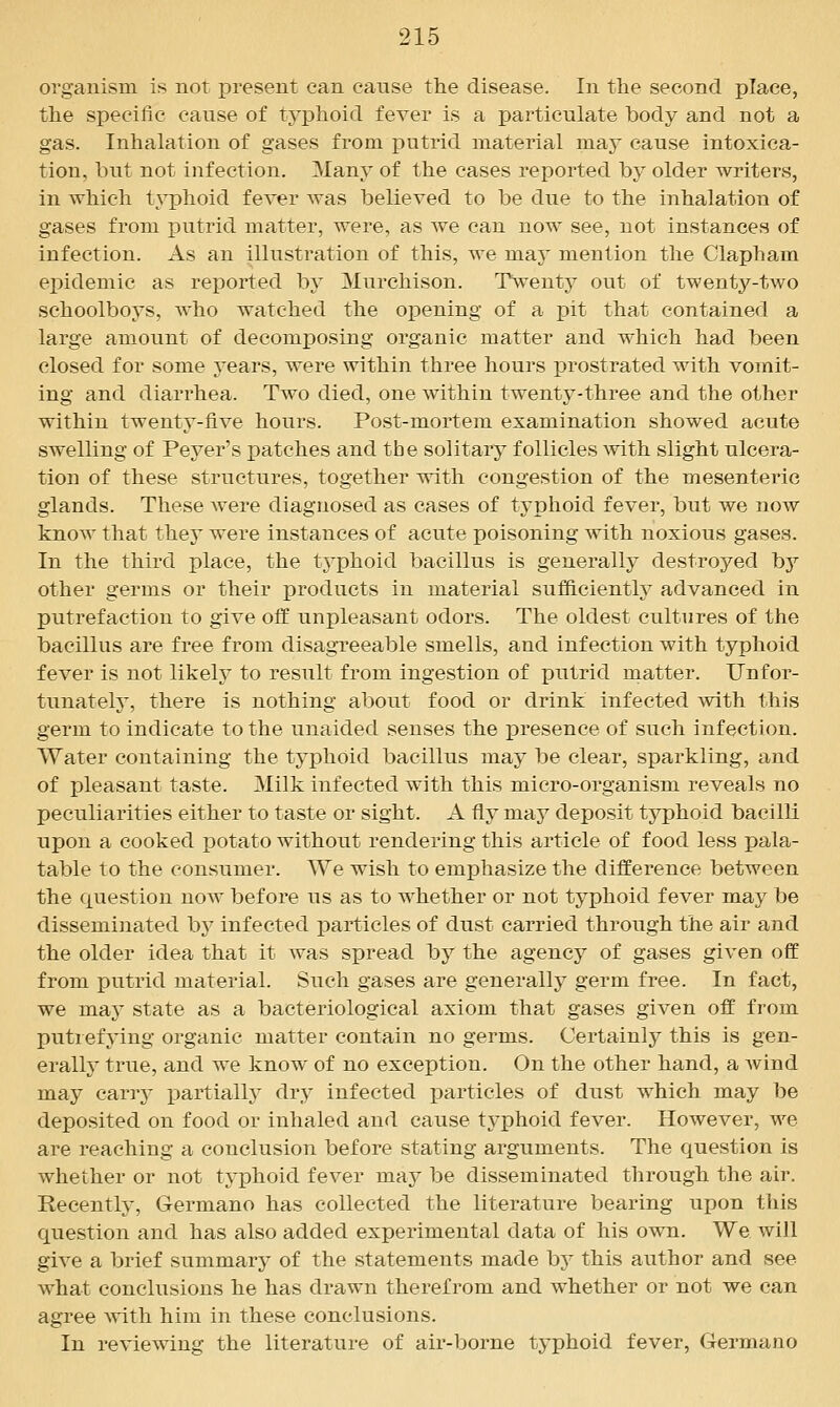 organism is not present can cause the disease. In the second place, the specific cause of typhoid fever is a particulate body and not a gas. Inhalation of gases from putrid material may cause intoxica- tion, but not infection. Many of the cases reported by older writers, in which typhoid fever Avas believed to be due to the inhalation of gases from putrid matter, were, as we can now see, not instances of infection. As an illustration of this, we may mention the Clapham epidemic as reported by Murchison. Twenty out of twenty-two schoolboys, who watched the oj)ening of a pit that contained a large amount of decomposing organic matter and which had been closed for some 3-ears, were within three hours prostrated with vomit- ing and diarrhea. Two died, one within twenty-three and the other within twenty-five hours. Post-mortem examination showed acute swelling of Peyer's patches and the solitary follicles with slight ulcera- tion of these structures, together with congestion of the mesenteric glands. These were diagnosed as cases of typhoid fever, but we now know that they were instances of acute poisoning with noxious gases. In the third place, the tj^phoid bacillus is generally destroyed by other germs or their products in material sufficiently advanced in putrefaction to give off unpleasant odors. The oldest cultures of the bacillus are free from disagTeeable smells, and infection with typhoid fever is not likely to result from ingestion of putrid matter. Unfor- tunately', there is nothing about food or drink infected with this germ to indicate to the unaided senses the presence of such infection. Water containing the typhoid bacillus may be clear, sparkling, and of pleasant taste. Milk infected with this micro-organism reveals no peculiarities either to taste or sight. A fly may deposit typhoid bacilli upon a cooked i)otato without rendering this article of food less pala- table to the consumer. We wish to emphasize the difference between the Ciuestion now before us as to whether or not typhoid fever may be disseminated bj^ infected particles of dust carried through the air and the older idea that it was spread by the agency of gases given off from putrid material. Such gases are generally germ free. In fact, we m.8ij state as a bacteriological axiom that gases given off from putrefying organic matter contain no germs. Certainly this is gen- eralh' true, and we know of no exception. On the other hand, a wind may carrj- x^^rtially dry infected jjarticles of dust which may be deposited on food or inhaled and cause typhoid fever. However, we are reaching a conclusion before stating arguments. The question is whether or not typhoid fever ra-dj be disseminated through the air. Recently, Germano has collected the literature bearing upon this question and has also added experimental data of his own. We. will give a brief summary of the statements made by this author and see what conclusions he has drawn therefrom and whether or not we can agree with him in these conclusions. In reviewing the literature of air-borne typhoid fever, Germano