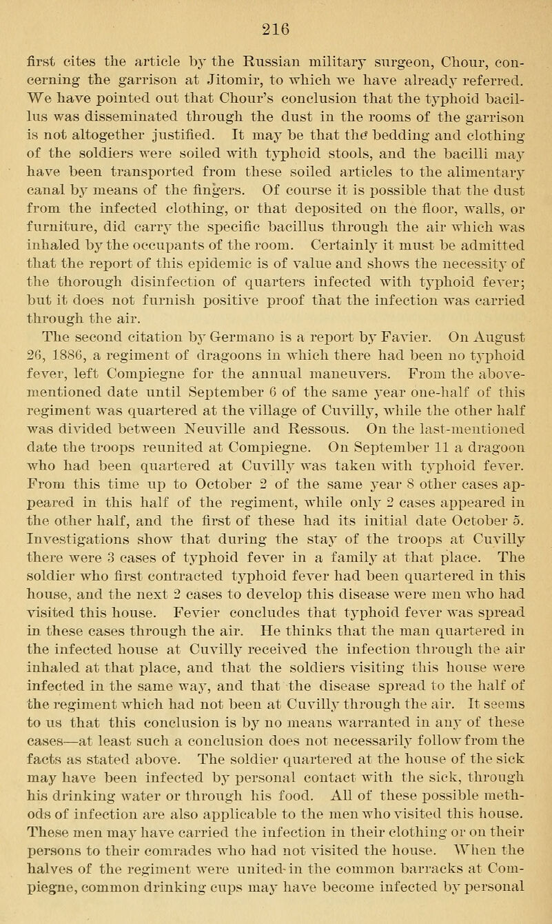 first cites the article by the Russian military surgeon, Chour, con- cerning the garrison at Jitomir, to which we have already referred. We have pointed out that Chour's conclusion that the typhoid bacil- lus was disseminated through the dust in the rooms of the garrison is not altogether justified. It may be that th^ bedding and clothing of the soldiers were soiled with typhoid stools, and the bacilli may have been transported from these soiled articles to the alimentary canal by means of the fingers. Of course it is possible that the dust from the infected clothing, or that deposited on the floor, walls, or furniture, did carry the specific bacillus through the air which was inhaled by the occupants of the room. Certainly it must be admitted that the report of this epidemic is of value and shows the necessitj' of the thorough disinfection of quarters infected with typhoid fever; but it does not furnish positive proof that the infection was carried through the air. The second citation bj Germano is a report by Favier. On August 26, 1886, a regiment of dragoons in which there had been no tj^^hoid fever, left Compiegne for the annual maneuvers. From the above- mentioned date until September 6 of the same year one-lialf of this regiment was quartered at the village of Cuvilly, while the other half was divided between IsTeuville and Ressous. On the last-mentioned date the troops reunited at Compiegne. On Sex)tember 11 a dragoon who had been quartered at Cuvilly was taken with typhoid fever. From this time up to October 2 of the same year 8 other cases ap- peared in this half of the regiment, while onl}' 2 cases appeared in the other half, and the first of these had its initial date October 5. Investigations show that during the stay of the troops at Cuvilly there were 3 cases of tyj)hoid fever in a family at that place. The soldier who first contracted typhoid fever had been quartered in this house, and the next 2 cases to develop this disease were men who had visited this house. Fevier concludes that typhoid fever was spread in these cases through the air. He thinks that the man quartered in the infected house at Cuvilly received the infection through the air inhaled at that place, and that the soldiers visiting this house were infected in the same waj^ and that the disease spread to the half of the regiment which had not been at Cuvilly through the air. It seems to us that this conclusion is by no means warranted in any of these cases—at least such a conclusion does not necessarily follow from the facts as stated above. The soldier quartered at the house of the sick may have been infected by personal contact with tlie sick, through his drinking water or through his food. All of these possible meth- ods of infection are also aj)plicable to the men who visited this house. These men may have carried the infection in their clothing or on their persons to their comrades who had not visited the house. When the halves of the regiment were united- in the common barracks at Com- piegne, common drinking cups may have become infected by personal