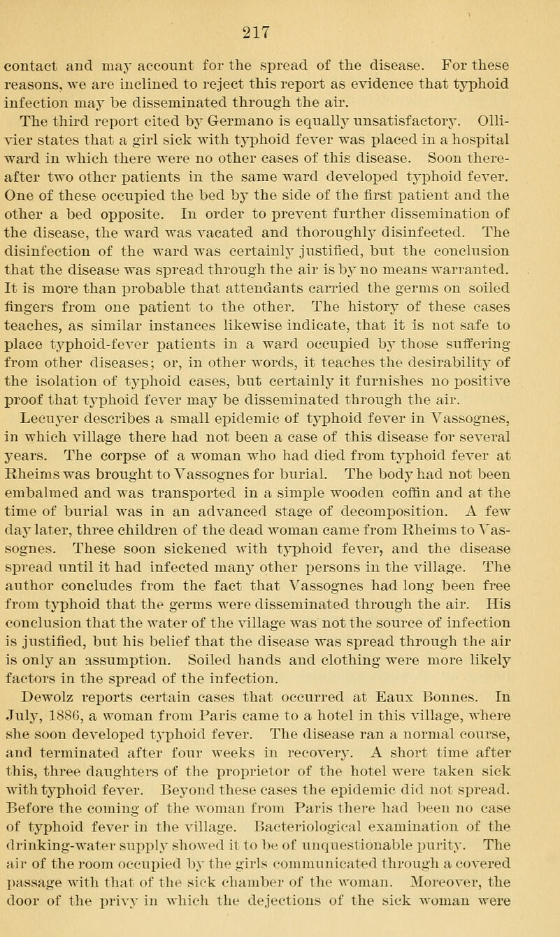 contact and may account for the spread of the disease. For these reasons, we are inclined to reject this report as evidence that typhoid infection may be disseminated through the air. The third report cited by Germane is equallj^ unsatisfactory. Olli- vier states that a girl sick Avith typhoid fever was placed in a hospital ward in which there were no other cases of this disease. Soon there- after two other patients in the same ward developed typhoid fever. One of these occupied the bed by the side of the first x)atient and the other a bed opposite. In order to prevent further dissemination of the disease, the ward was vacated and thoroughly disinfected. The disinfection of the ward was certainlj^ justified, but the conclusion that the disease was spread through the air is by no means warranted. It is more than i^robable that attendants carried the germs on soiled fingers from one patient to the other. The history of these cases teaches, as similar instances likewise indicate, that it is not safe to place typhoid-fever patients in a ward occupied hy those suffering from other diseases; or, in other words, it teaches the desirability of the isolation of tyi3hoid cases, but certainly it furnishes no positive proof that typhoid fever may be disseminated through the air. LecuA^er describes a small epidemic of typhoid fever in Vassognes, in which village there had not been a case of this disease for several years. The corpse of a woman who had died from typhoid fever at Rheims was brought to Vassognes for burial. The body had not been embalmed and was transported in a simple wooden coffin and at the time of burial was in an advanced stage of decomposition. A few daj later, three children of the dead woman came from Rheims to Vas- sognes. These soon sickened with typhoid fever, and the disease spread until it had infected many other persons in the village. The author concludes from the fact that Vassognes had long been free from typhoid that the germs were disseminated through the air. His conclusion that the water of the village was not the source of infection is justified, but his belief that the disease was spread through the air is only an assumption. Soiled hands and clothing were more likely factors in the spread of the infection. Dewolz rej)orts certain cases that occurred at Eaux Bonnes. In Jul}', 1886, a woman from Paris came to a hotel in this village, where she soon developed tj'phoid fever. The disease ran a normal course, and terminated after four weeks in recovery. A short time after this, three daughters of the proprietor of the hotel were taken sick with typhoid fever. Beyond these cases the epidemic did not spread. Before the coming of tlie woman from Paris there had been no case of typhoid fever in tlie village. Bacteriological examination of the drinking-water suppl}^ shoAved it to be of unquestionable purity. The air of the room occupied by the girls communicated through a covered passage with that of the sick chamber of the woman. Moreover, the door of the privy in Avhich the dejections of the sick woman Avere
