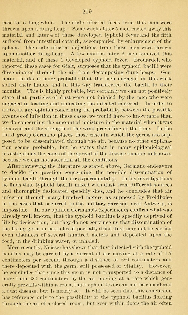 ease for a long while. The undisinfected feces from this man were thrown upon a dung heap. Some weeks later 5 men carted away this material and later 4 of these developed tj^phoid fever and the fifth suffered from intestinal catarrh, accompanied by enlargement of the spleen. The undisinfected dejections from these men were thrown upon another dung-heap. A few months later 2 men removed this material, and of these 1 developed typhoid fever. Brouardel, who reported these cases for Gielt, supposes that the typhoid bacilli were disseminated through the air from decomposing dung heaps. Ger- mano thinks it more probable that the men engaged in this work soiled their hands and in this way transferred the bacilli to their mouths. This is highly probable, but certainly we can not positively state that particles of dust were not inhaled by the men who were engaged in loading and unloading the infected material. In order to arrive at £mj opinion concerning the probability between the possible avenues of infection in these cases, we would have to know more than we do concerning the amount of moisture in the material when it was removed and the strength of the wind prevailing at the time. In the third group Germano places those cases in which the germs are sup- posed to be disseminated through the air, because no other explana- tion seems probable; but he states that in many epidemiological investigations the cause of the spread of the disease remains unknown, because we can not ascertain all the conditions. After reviewing the literature as stated above, Germano endeavors to decide the question cor^cerning the jDOssible dissemination of typhoid bacilli through the air experimentally. In his investigations he finds that typhoid bacilli mixed with dust from different sources and thoroughly desiccated speedily dies, and he concludes that air infection through many hundred meters, as supposed by Froidboise in the cases that occurred in the military garrison near Antwerp, is impossible. In our opinion Germano's experiments confirm what was already well known, that the typhoid bacillus is speedily deprived of life by desiccation, but they do not convince us that dissemination of the living germ in particles of partially dried dust may not be carried even distances of several hundred meters and deposited upon the food, in the drinking water, or inhaled. More recently, Neisser has shown that dust infected with the typhoid bacillus may be carried by a current of air moving at a rate of 1.7 centimeters per second through a distance of 680 centimeters and there deposited with the germ, still possessed of vitality. However,- he concludes that since this germ is not transported to a distance of more than 680 centimeters by the air moving at a rate which gen- erally prevails within a room, that typhoid fever can not be considered a dust disease, but is nearly so. It will be seen that this conclusion has reference only to the possibility of the typhoid bacillus floating through the air of a closed room; but even within doors the air often