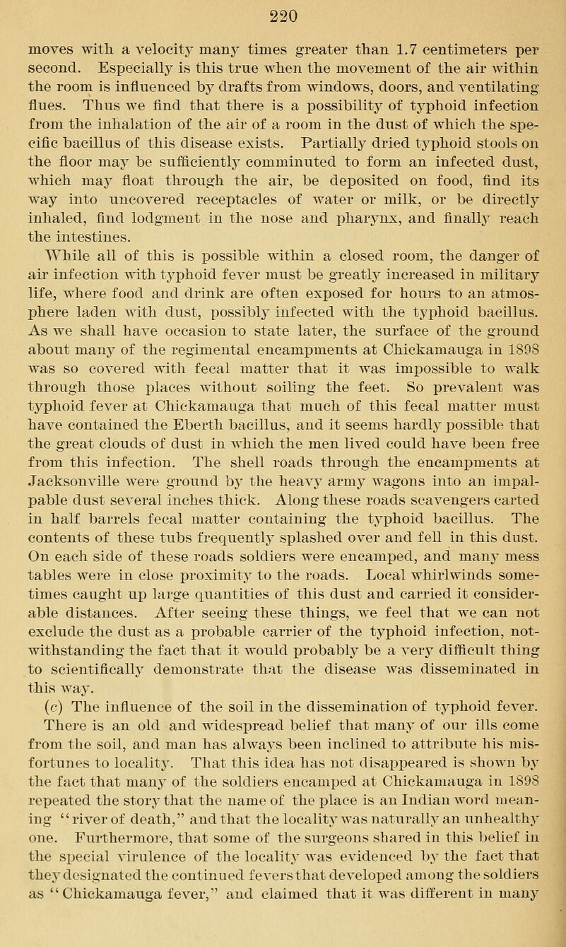 moves with a velocity many times greater than 1.7 centimeters per second. Especially is this true when the movement of the air within the room is influenced by drafts from windows, doors, and ventilating flues. Thus we find that there is a iDOSsibility of typhoid infection from the inhalation of the air of a room in the dust of which the spe- cific bacillus of this disease exists. Partially dried typhoid stools on the floor may be sufficiently comminuted to form an infected dust, which may float through the air, be deposited on food, find its way into uncovered receptacles of water or milk, or be directly inhaled, find lodgment in the nose and pharynx, and finally reach the intestines. While all of this is possible within a closed room, the danger of air infection with tj^phoid fever must be greatlj^ increased in military life, where food and drink are often exposed for hours to an atmos- phere laden with dust, possibly infected with the tyi:)hoid bacillus. As we shall have occasion to state later, the surface of the ground about many of the regimental encampments at Chickamauga in 1898 was so covered witli fecal matter that it was imiDOSsible to walk through those places without soiling the feet. So prevalent was typhoid fever at Chickamauga that much of this fecal matter must have contained the Eberth bacillus, and it seems hardlj^ possible that the great clouds of dust in which the men lived could have been free from this infection. The shell roads through the encampments at Jacksonville were ground by the heavy army wagons into an impal- pable dust several inches thick. Along these roads scavengers carted in half barrels fecal matter containing the typhoid bacillus. The contents of these tubs frequently splashed over and fell in this dust. On each side of these roads soldiers were encamped, and manj- mess tables were in close proximit} to the roads. Local whirlwinds some- times caught up large quantities of this dust and carried it consider- able distances. After seeing these things, we feel that we can not exclude the dust as a probable carrier of the typhoid infection, not- withstanding the fact that it would probably be a very difficult thing to scientifically demonstrate that the disease was disseminated in this wa3^ (c) The influence of the soil in the dissemination of typhoid fever. There is an old and wides]3read belief tliat many of our ills come from the soil, and man has always been inclined to attribute his mis- fortunes to localitj'. That this idea has not disappeared is shown by the fact that many of the soldiers encamped at Chickamauga in 1898 repeated the storj^that the name of the place is an Indian word mean- ing river of death, and that the locality Avas naturally an unhealthy one. Furthermore, that some of the surgeons shared in this belief in the special virulence of the locality was evidenced by the fact that they designated the continued fevers that developed among the soldiers as Chickamauga fever, and claimed that it was different in many