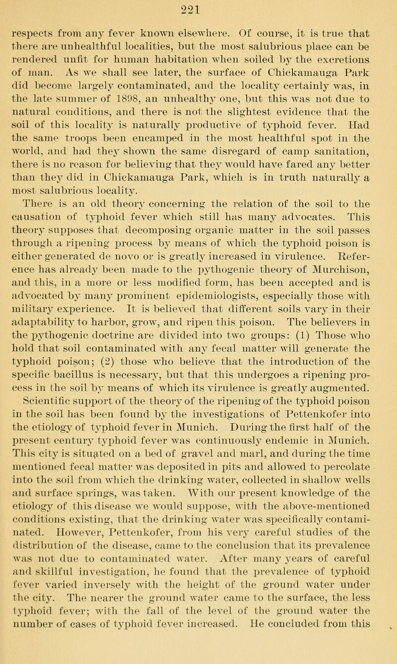 respects from any fever known elsewhere. Of course, it is true that there are unhealthful localities, but the most salubrious place can be rendered unfit for human habitation when soiled by the excretions of man. As we shall see later, the surface of Chickamauga Park did become largelj^ contaminated, and the locality certainly was, in the late summer of 1898, an unhealthy one, but this was not due to natural conditions, and there is not the slightest evidence that the soil of this locality is naturally productive of typhoid fever. Had the same troops been encamped in the most healthful spot in the world, and had they shown the same disregard of camp sanitation, there is no reason for believing that they would have fared any better than they did in Chickamauga Park, which is in truth naturally a most salubrious locality. There is an old theory concerning the relation of the soil to the causation of typhoid fever which still has many advocates. This theorj^ supposes that decomposing organic matter in the soil passes through a ripening process by means of which the typhoid poison is either generated de novo or is greatly increased in virulence. Refer- ence has already been made to the pythogenic theorj^ of Murchison, and this, in a more or less modified form, has been accepted and is advocated by many prominent epidemiologists, especially those with military experience. It is believed that diiferent soils vary in their adaptability to harbor, grow, and ripen this poison. The believers in the pythogenic doctrine are divided into two groups: (1) Those who hold that soil contaminated with any fecal matter will generate the typhoid poison; (2) those who believe that the introduction of the specific bacillus is necessary, but that this undergoes a ripening pro- cess in the soil by means of which its virulence is greatly augmented. Scientific support of the theory of the rijDening of the typhoid poison in the soil has been found by the investigations of Pettenkofer into the etiology of typhoid fever in Munich. During the first half of the present century typhoid fever was continuously^ endemic in Munich. This city is situated on a bed of gravel and marl, and during the time mentioned fecal matter was deposited in pits and allowed to percolate into the soil from which the drinking water, collected in shallow wells and surface springs, was taken. With our present knowledge of the etiology of this disease we would suppose, with the above-mentioned conditions existing, that the drinking water was specifically contami- nated. However, Pettenkofer, from his ver}^ careful studies of the distribution of the disease, came to the conclusion that its prevalence was not due to contaminated water. After many years of careful and skillful investigation, he found that the prevalence of typhoid fever varied inversel}^ with the height of the ground water under the cit3^ The nearer the ground water came to the surface, the less tj^phoid fever; with the fall of the level of the ground water the number of cases of typhoid fever increased. He concluded from this