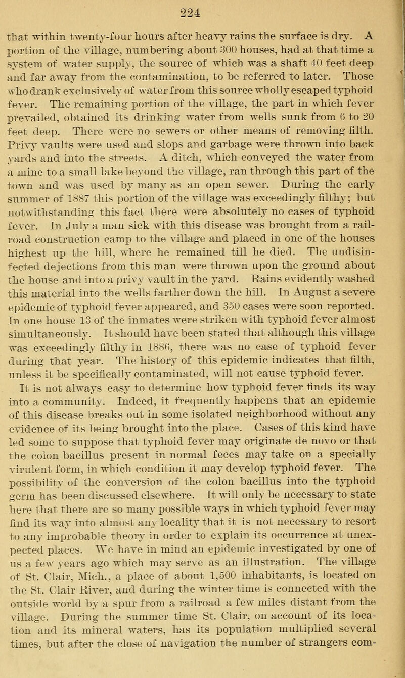 tliat within twenty-four hours after hea^-y rains the surface is dry. A portion of the village, numbering about 300 houses, had at that time a system of water supply, the source of which was a shaft 40 feet deep and far away from the contamination, to be referred to later. Those who drank exclusivelj- of water from this source wholly escaped typhoid fever. The remaining portion of the callage, the part in which fever prevailed, obtained its drinking water from wells sunk from 6 to 20 feet deep. There were no sewers or other means of removing filth. Privy vaults were used and slops and garbage were thrown into back yards and into the streets. A ditch, which conveyed the water from a mine to a small lake beyond the village, ran through this part of the town and was used hj many as an open sewer. During the early summer of 1S87 this portion of the village was exceedingly filthy; but notwithstanding this fact there were absolutely no cases of typhoid fever. In July a man sick with this disease was brought from a rail- road construction camp to the village and placed in one of the houses highest up the hill, where he remained till he died. The undisin- fected dejections from this man were thrown upon the ground about the house and into a privj^ vault in the yard. Rains evidently washed this material into the wells farther down the hill. In August a severe epidemic of typhoid fever appeared, and 350 cases were soon reported. In one house 13 of the inmates were striken with typhoid fever almost simultaneously. It should have been stated that although this \allage was exceedingly filthy in 1886, there was no case of typhoid fever during that year. The history of this epidemic indicates that filth, unless it be specifically contaminated, will not cause typhoid fever. It is not always easy to determine how typhoid fever finds its way into a community. Indeed, it frequently happens that an epidemic of this disease breaks out in some isolated neighborhood without any evidence of its being brought into the place. Cases of this kind have led some to suppose that typhoid fever may originate de novo or that the colon bacillus present in normal feces may take on a specially Airulent form, in which condition it may develop typhoid fever. The possibility of the conversion of the colon bacillus into the typhoid germ has been discussed elsewhere. It will only be necessary to state here that there are so many possible ways in which tj-phoid fever may find its way into almost any locality that it is not necessary to resort to any improbable theory in order to explain its occurrence at unex- pected places. AVe have in mind an epidemic investigated by one of us a few years ago which may serve as an illustration. The \allage of St. Clair, Mich., a place of about 1,500 inhabitants, is located on the St. Clair River, and during the winter time is connected with the outside world by a spur from a railroad a few miles distant from the village. During the summer time St. Clair, on account of its loca- tion and its mineral waters, has its population multiplied several times, but after the close of navigation the number of strangers com-