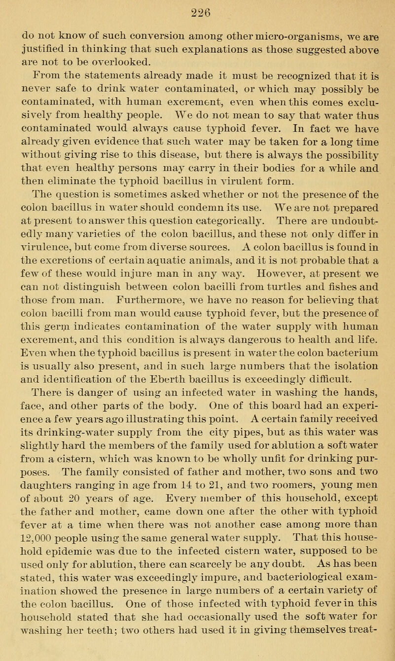 do not know of such, conversion among other micro-organisms, we are justified in thinking that such explanations as those suggested above are not to be overlooked. From the statements already made it must be recognized that it is never safe to drink water contaminated, or which may possibly be contaminated, with human excrement, even when this comes exclu- sively from healthy people. We do not mean to say that water thus contaminated would always cause typhoid fever. In fact we have already given evidence that such water may be taken for a long time without giving rise to this disease, but there is always the possibility that even healthy persons may carry in their bodies for a while and then eliminate the typhoid bacillus in virulent form. The question is sometimes asked whether or not the presence of the colon bacillus in water should condemn its use. We are not prepared at present to answer this question categorically. There are undoubt- edly^ many varieties of the colon bacillus, and these not onlj'^ differ in virulence, but come from diverse sources. A colon bacillus is found in the excretions of certain aquatic animals, and it is not probable that a few of these would injure man in any way. However, at present we can not distinguish between colon bacilli from turtles and fishes and those from man. Furthermore, we have no reason for believing that colon bacilli from man would cause typhoid fever, but the presence of this germ indicates contamination of the water supply with human excrement, and this condition is always dangerous to health and life. Even when the typhoid bacillus is present in water the colon bacterium is usually also present, and in such large numbers that the isolation and identification of the Eberth bacillus is exceedingly difficult. There is danger of using an infected water in washing the hands, face, and other parts of the body. One of this board had an experi- ence a few years ago illustrating this point. A certain family received its drinking-water supplj^ from the city pipes, but as this water was slightly hard the members of the family used for ablution a soft water from a cistern, Avhich was known to be wholly unfit for drinking pur- poses. The family consisted of father and mother, two sons and two daughters ranging in age from 14 to 21, and two roomers, young men of about 20 years of age. Every member of this household, except the father and mother, came down one after the other with typhoid fever at a time when there was not another case among more than 12,000 people using the same general water supply. That this house- hold epidemic was due to the infected cistern water, supposed to be used only for ablution, there can scarcelj^ be unj doubt. As has been stated, this water was exceedingly impure, and bacteriological exam- ination showed the presence in large numbers of a certain variety of the colon bacillus. One of those infected with typhoid fever in this household stated that she had occasionally used the soft water for washing her teeth; two others had used it in giving themselves treat-