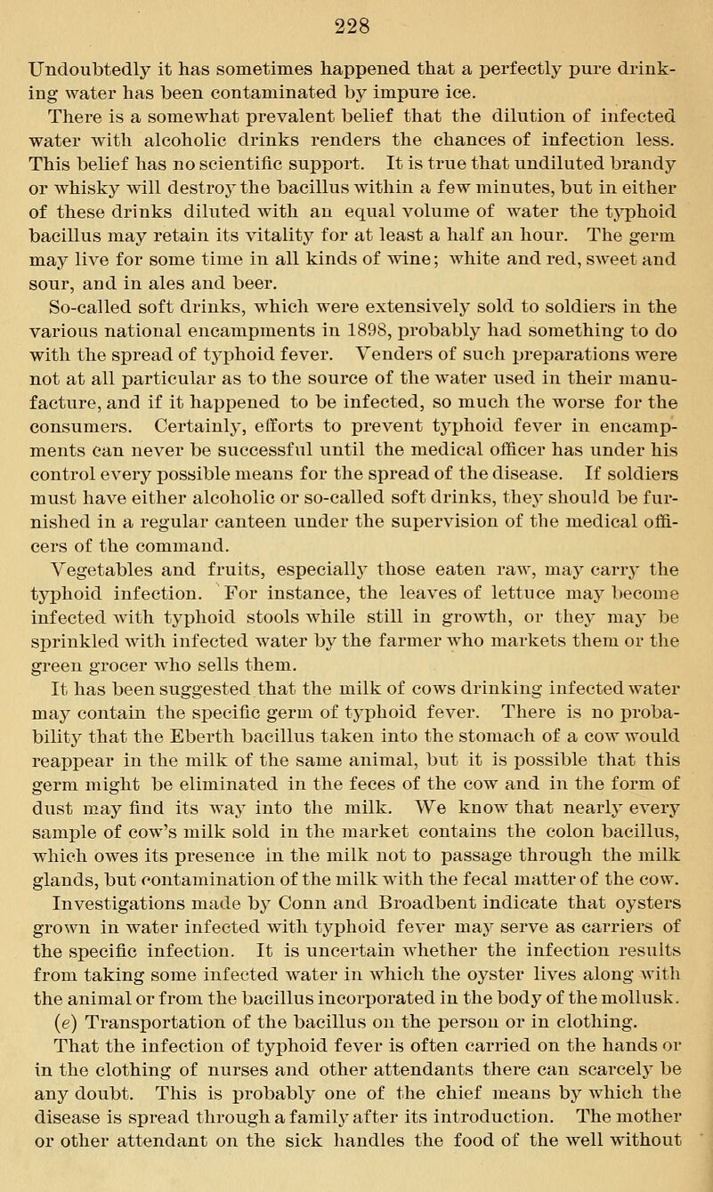 Undoubtedly it has sometimes happened that a perfectly pure drink- ing water has been contaminated by impure ice. There is a somewhat prevalent belief that the dilution of infected water with alcoholic drinks renders the chances of infection less. This belief has no scientific support. It is true that undiluted brandy or whisky will destroy the bacillus within a few minutes, but in either of these drinks diluted with an equal volume of water the typhoid bacillus may retain its vitality for at least a half an hour. The germ may live for some time in all kinds of wine; white and red, sweet and sour, and in ales and beer. So-called soft drinks, which were extensively sold to soldiers in the various national encampments in 1898, probably had something to do with the spread of tj-phoid fever. Venders of such preparations were not at all particular as to the source of the water used in their manu- facture, and if it happened to be infected, so much the worse for the consumers. Certainly, efforts to prevent typhoid fever in encamp- ments can never be successful until the medical officer has under his control every possible means for the spread of the disease. If soldiers must have either alcoholic or so-called soft drinks, they should be fur- nished in a regular canteen under the supervision of the medical offi- cers of the command. Vegetables and fruits, especiallj^ those eaten raw, may carrj^ the typhoid infection. For instance, the leaves of lettuce maj^ become infected with typhoid stools while still in growth, or they may be sprinkled with infected water by the farmer who markets them or the green grocer who sells them. It has been suggested.that the milk of cows drinking infected w^ater may contain the specific germ of typhoid fever. There is no proba- bility that the Eberth bacillus taken into the stomach of a cow would reappear in the milk of the same animal, but it is possible that this germ might be eliminated in the feces of the cow and in the form of dust may find its way into the milk. We know that nearly every sample of cow's milk sold in the market contains the colon bacillus, which owes its presence in the milk not to passage through the milk glands, but contamination of the milk with the fecal matter of the cow. Investigations made by Conn and Broadbent indicate that oysters grown in water infected with typhoid fever may serve as carriers of the specific infection. It is uncertain whether the infection results from taking some infected water in which the oyster lives along with the animal or from the bacillus incorporated in the body of the moUusk. (e) Transportation of the bacillus on the person or in clothing. That the infection of typhoid fever is often carried on the hands or in the clothing of nurses and other attendants there can scarcely be any doubt. This is probably one of the chief means by which the disease is spread through a familj'' after its introduction. The mother or other attendant on the sick handles the food of the well without