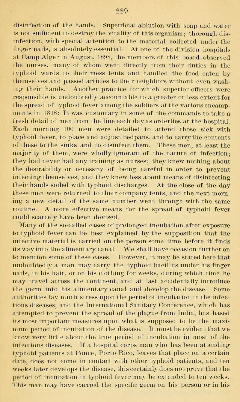 disinfection of the hands. Superficial ablution with soap and water is not sufficient to destroy the vitality of this organism; thorough dis- infection, with special attention to the material collected under the finger nails, is absolutely essential. At one of the division hospitals at Camp Alger in August, 1898, the members of this board observed the nurses, many of whom went directly from their duties in the typhoid wards to their mess tents and handled the food eaten by themselves and passed articles to their neighbors without even wash- ing their hands. Another practice for which superior officers were responsible is undoubtedly accountable to a greater or less extent for the spread of typhoid fever among the soldiers at the various encamp- ments in 1898: It was customary in some of the commands to take a fresh detail of men from the line each day as orderlies at the hospital. Each morning 100 men were detailed to attend those sick with typhoid fever, to place and adjust bedpans, and to carry the contents of these to the sinks and to disinfect them. These men, at least the majority of them, were wholly ignorant of the nature of infection; they had never had any training as nurses; they knew nothing about the desirability or necessity of being careful in order to prevent infecting themselves, and they knew less about means of disinfecting their hands soiled witli typhoid discharges. At the close of the day these men were returned to their company tents, and the next morn- ing a new detail of the same number went through with the same routine. A more effective means for the spread of typhoid fever could scarcely have been devised. Many of the so-called cases of prolonged incubation after exposure to typhoid fever can be best explained by the supposition that the infective material is carried on the person some time before it finds its way into the alimentary canal. We shall have occasion further on to mention some of these cases. However, it may be stated here that undoubtedly a man may carry the typhoid bacillus under his finger nails, in his hair, or on his clothing for weeks, during which time he may travel across the continent, and at last accidentally introduce the germ into his alimentary canal and develop the disease. Some authorities la}' much stress upon the period of incubation in the infec- tious diseases, and the International Sanitary Conference, which has attempted to prevent the spread of the plague from India, has based its most important measures upon what is supposed to be the maxi- mum period of incubation of the disease. It must be evident that we know very little about the true period of incubation in most of the infectious diseases. If a hospital corps man who has been attending typhoid patients at Ponce, Porto Rico, leaves that place on a certain date, does not come in contact with other typhoid patients, and ten weeks later develops the disease, this certainly does not prove that the period of incubation in typhoid fever may be extended to ten weeks. This man may have carried the specific germ on his person or in his