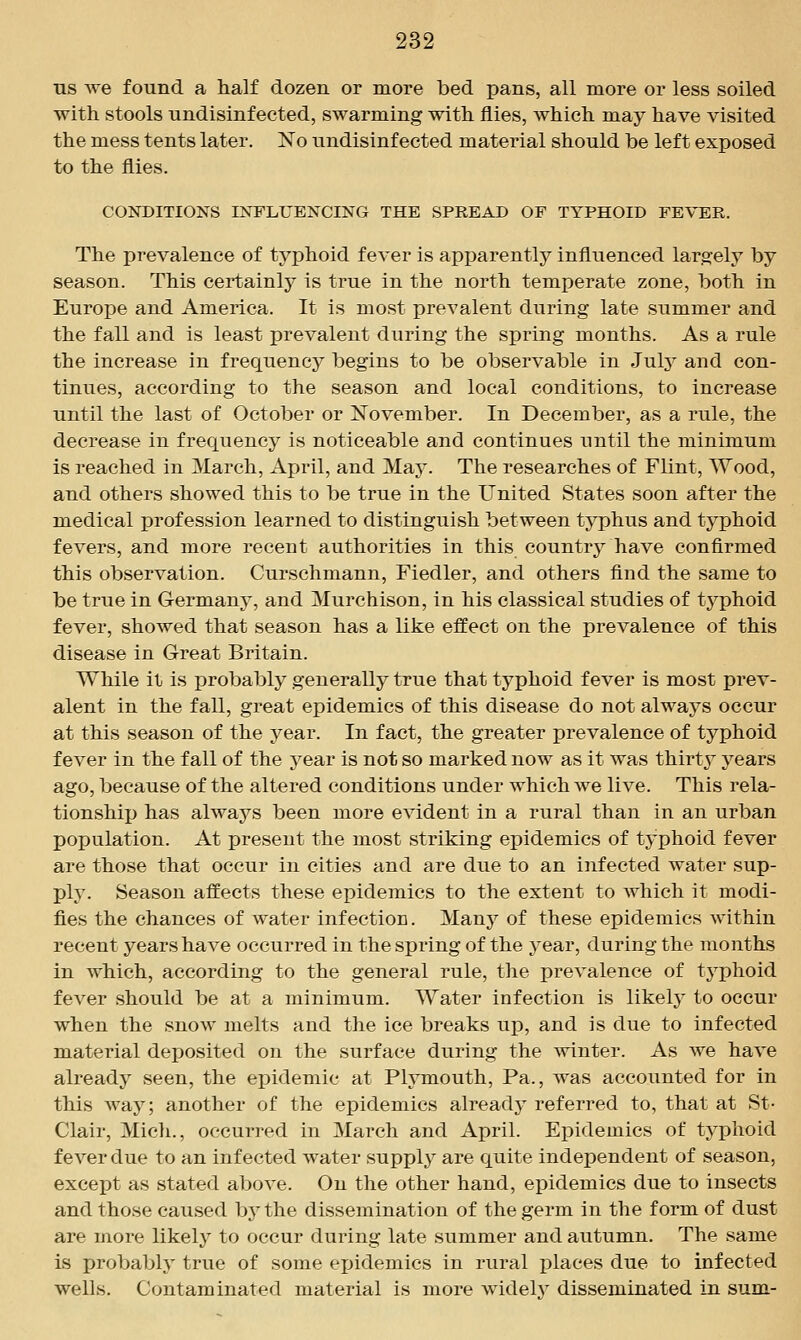 ns we found a half dozen or more bed pans, all more or less soiled with stools undisinfected, swarming with flies, which may have visited the mess tents later. No undisinfected material should be left exposed to the flies. CONDITIONS INFLUENCING THE SPREAD OF TYPHOID FEVER. The prevalence of typhoid fever is apparently influenced largely by season. This certainly is true in the north temperate zone, both in Europe and America. It is most prevalent during late summer and the fall and is least prevalent during the spring months. As a rule the increase in frequency begins to be observable in Julj^ and con- tinues, according to the season and local conditions, to increase until the last of October or November. In December, as a rule, the decrease in frequency is noticeable and continues until the minimum is reached in March, April, and May. The researches of Flint, Wood, and others showed this to be true in the United States soon after the medical profession learned to distinguish between typhus and typhoid fevers, and more recent authorities in this country have confirmed this observation. Curschmann, Fiedler, and others find the same to be true in Germany, and Murchison, in his classical studies of tj'^phoid fever, showed that season has a like effect on the prevalence of this disease in Great Britain. While it is probably generally true that typhoid fever is most prev- alent in the fall, great epidemics of this disease do not always occur at this season of the year. In fact, the greater prevalence of typhoid fever in the fall of the year is not so marked now as it was thirty years ago, because of the altered conditions under which we live. This rela- tionship has always been more evident in a rural than in an urban population. At present the most striking epidemics of typhoid fever are those that occur in cities and are due to an infected water sup- ply. Season affects these epidemics to the extent to which it modi- fies the chances of water infection. Many of these epidemics within recent years have occurred in the spring of the year, during the months in which, according to the general rule, the prevalence of typhoid fever should be at a minimum. Water infection is likely to occur when the snow melts and the ice breaks up, and is due to infected material deposited on the surface during the winter. As we have already seen, the epidemic at Plymouth, Pa., was accounted for in this way; another of the epidemics already referred to, that at St- Clair, Mich., occurred in March and April. Epidemics of typhoid fever due to an infected water supply are quite independent of season, except as stated above. On the other hand, epidemics due to insects and those caused by the dissemination of the germ in the form of dust are more likely to occur during late summer and autumn. The same is probably true of some ejjidemics in rural places due to infected wells. Contaminated material is more widely disseminated in sum-