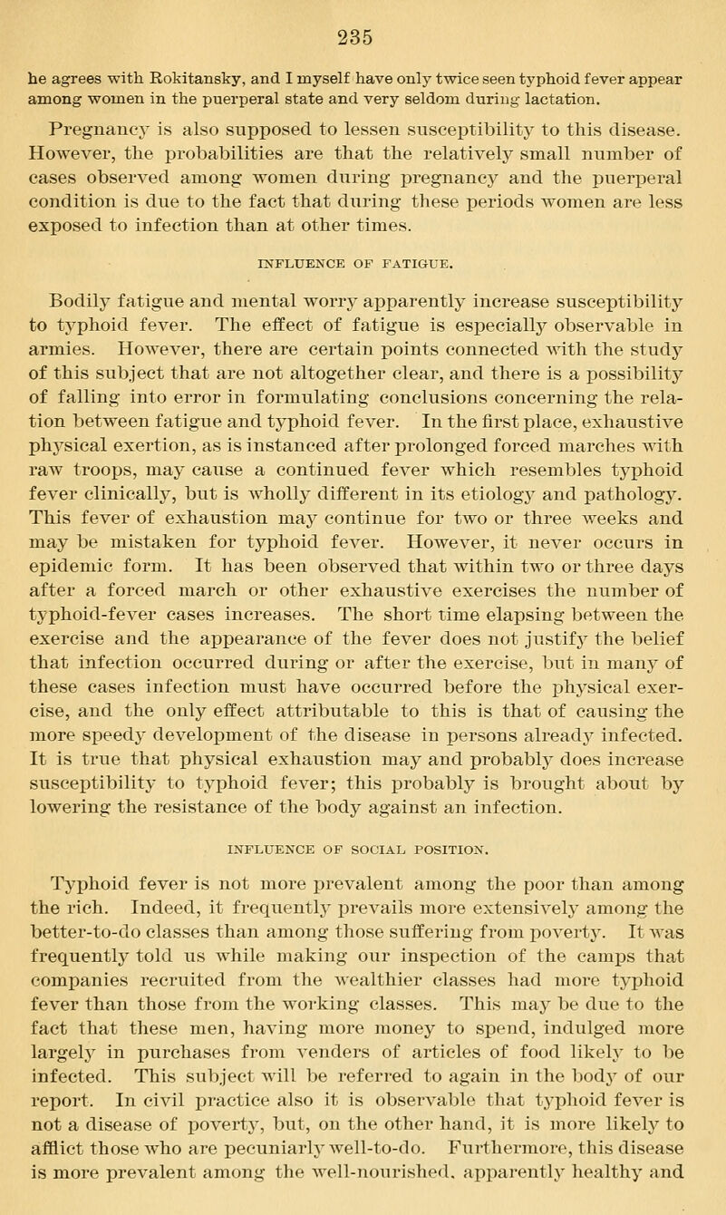 he agrees with Rokitansky, and I myself have only twice seen typhoid fever appear among women in the puerperal state and very seldom during lactation. Pregnancy is also supposed to lessen susceptibility to this disease. However, the probabilities are that the relatively small number of cases observed among women during pregnancy and the puerperal condition is due to the fact that during these periods women are less exposed to infection than at other times. rNFLUENCE OF FATIGUE. Bodily fatigue and mental worry apparently increase susceptibility to typhoid fever. The effect of fatigue is especially observable in armies. However, there are certain points connected with the study of this subject that are not altogether clear, and there is a possibility of falling into error in formulating conclusions concerning the rela- tion between fatigue and tj^phoid fever. In the first place, exhaustive phj^sical exertion, as is instanced after prolonged forced marches with raw troops, may cause a continued fever which resembles typhoid fever clinically, but is wholly different in its etiology and pathology. This fever of exhaustion may continue for two or three weeks and may be mistaken for typhoid fever. However, it never occurs in epidemic form. It has been observed that within two or three days after a forced march or other exhaustive exercises the number of typhoid-fever cases increases. The short time elapsing between the exercise and the appearance of the fever does not justify the belief that infection occurred during or after the exercise, but in many of these cases infection must have occurred before the physical exer- cise, and the only effect attributable to this is that of causing the more speedy development of the disease in persons already infected. It is true that physical exhaustion may and probably does increase susceptibility to typhoid fever; this probably is brought about by lowering the resivStance of the body against an infection. INFLUENCE OF SOCIAL, POSITION. Typhoid fever is not more prevalent among the poor than among the rich. Indeed, it frequently prevails more extensively among the better-to-do classes than among those suffering from poverty. It was frequently told us while making our inspection of the camps that companies recruited from the wealthier classes had more typhoid fever than those from the working classes. This may be due to the fact that these men, having more money to spend, indulged more largely in purchases from venders of articles of food likely to be infected. This subject will be referred to again in the body of our report. In civil practice also it is observable that typhoid fever is not a disease of poverty, but, on the other hand, it is more likely to afflict those who are pecuniarly well-to-do. Furthermore, this disease is more prevalent among the well-nourished, apparently healthy and