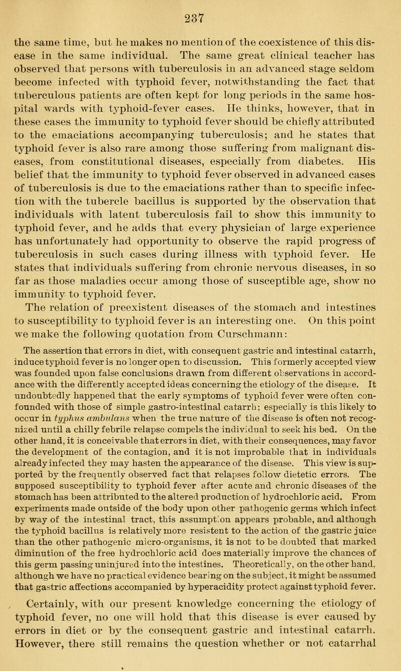 the same time, but he makes no mention of the coexistence of this dis- ease in the same individual. The same great clinical teacher has observed that persons with tuberculosis in an advanced stage seldom become infected with typhoid fever, notwithstanding the fact that tuberculous patients are often kept for long periods in the same hos- pital wards with tj^phoid-fever cases. He thinks, however, that in these cases the immunity to typhoid fever should be chiefly attributed to the emaciations accompanying tuberculosis; and he states that typhoid fever is also rare among those suffering from malignant dis- eases, from constitutional diseases, especially from diabetes. His belief that the immunity to typhoid fever observed in advanced cases of tuberculosis is due to the emaciations rather than to specific infec- tion with the tubercle bacillus is supported by the observation that individuals with latent tuberculosis fail to show this immunity to typhoid fever, and he adds that every physician of large experience has unfortunately had opportunity to observe the rapid progress of tuberculosis in such cases during illness with typhoid fever. He states that individuals suffering from chronic nervous diseases, in so far as those maladies occur among those of susceptible age, show no immunity to tj^phoid fever. The relation of preexistent diseases of the stomach and intestines to susceptibility to typhoid fever is an interesting one. On this point we make the following quotation from Curschmann: The assertion that errors in diet, with consequent gastric and intestinal catarrh, induce typhoid fever is no longer open to discussion. This formerly accepted view was founded upon false conclusions drawn from different observations in accord- ance with the differently accepted ideas concerning the etiology of the disease. It undoubtedly happened that the early symptoms of typhoid fever were often con- founded with those of simple gastro-intestinal catarrh; especially is this likely to occur in typhus ambulans when the true nature of the disease is often not recog- nized until a chilly febrile relapse compels the individual to seek his bed. On the other hand, it is conceivable that errors in diet, with their consequences, may favor the development of the contagion, and it is not improbable that in individuals already infected they may hasten the appearance of the disease. This view is sup- ported by the frequently observed fact that relapses follow dietetic errors. The supposed susceptibility to typhoid fever after acute and chronic diseases of the stomach has been attributed to the altered production of hydrochloric acid. From experiments made outside of the body upon other pathogenic germs which infect by way of the intestinal tract, this assumption appears probable, and although the typhoid bacillus is relatively more resistent to the action of the gastric juice than the other pathogenic micro-organisms, it is not to be doubted that marked diminution of the free hydrochloric acid does materially improve the chances of this germ passing uninjured into the intestines. Theoretically, on the other hand, although we have no practical evidence bearing on the subject, it might be assumed that gastric affections accompanied by hyperacidity protect against typhoid fever. Certainly, with our present knowledge concerning the etiology of typhoid fever, no one will hold that this disease is ever caused by errors in diet or by the consequent gastric and intestinal catarrh. However, there still remains the question whether or not catarrhal