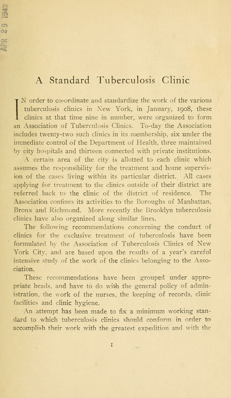 IN order to co-ordinate and standardize the work of the various tuberculosis clinics in New York, in January, 1908, these clinics at that time nine in number, were organized to form an Association of Tuberculosis Clinics. To-day the Association includes twenty-two such clinics in its membership, six under the immediate control of the Department of Health, three maintained by city hospitals and thirteen connected with private institutions. A certain area of the city is allotted to each clinic which assumes the responsibility' for the treatment and home supervis- ion of the cases living within its particular district. All cases applying for treatment to the clinics outside of their district are referred back to the clinic of the district of residence. The Association confines its activities to the Boroughs of Manhattan, Bronx and Richmond. More recently the Brooklyn tuberculosis clinics have also organized along similar lines. The following recommendations concerning the conduct of clinics for the exclusive treatment of tuberculosis have been formulated by the Association of Tuberculosis Clinics of Xew York City, and are based upon the results of a year's careful intensive study of the work of the clinics belonging to the Asso- ciation. These recommendations have been grouped under appro- priate heads, and have to do with the general policy of admin- istration, the work of the nurses, the keeping of records, clinic facilities and clinic hygiene. An attempt has been made to fix a minimum working stan- dard to which tuberculosis clinics should conform in order to accomplish their work with the greatest expedition and with the