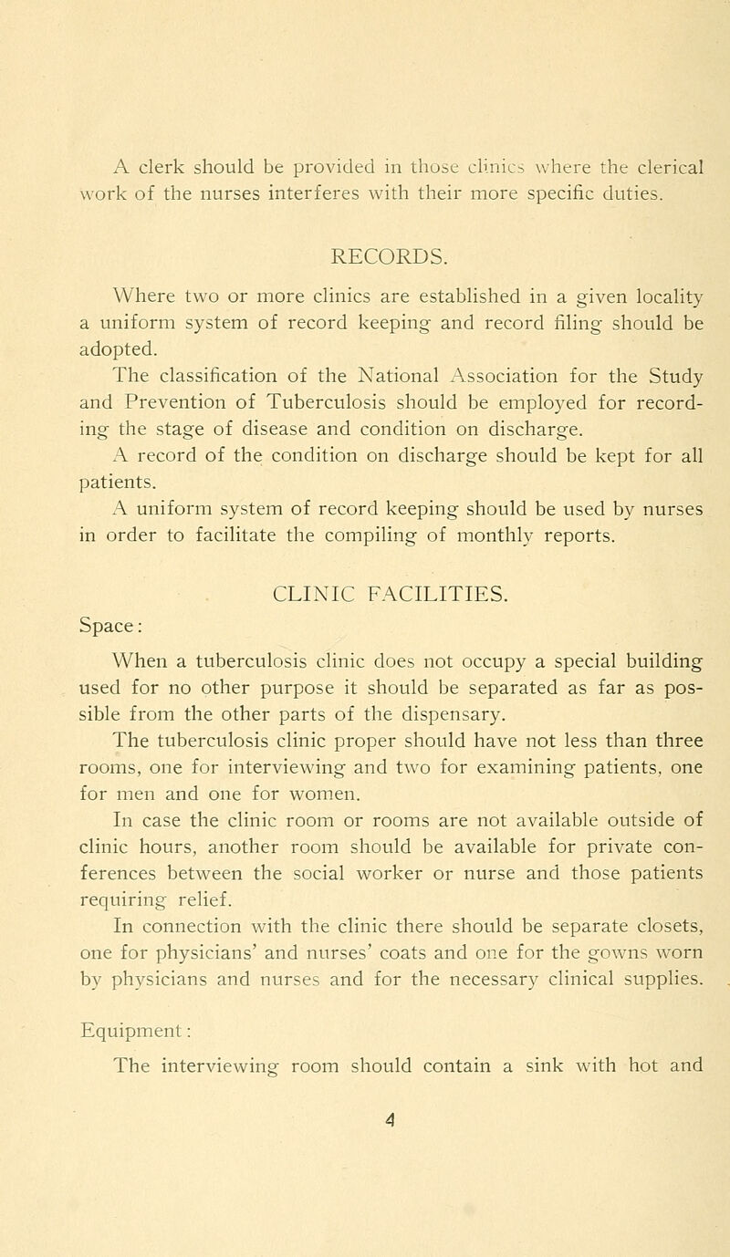 A clerk should be provided in those clinics where the clerical work of the nurses interferes with their more specific duties. RECORDS. Where two or more clinics are established in a given locality a uniform system of record keeping and record filing should be adopted. The classification of the National Association for the Study and Prevention of Tuberculosis should be employed for record- ing the stage of disease and condition on discharge. A record of the condition on discharge should be kept for all patients. A uniform system of record keeping should be used by nurses in order to facilitate the compiling of monthly reports. CLINIC FACILITIES. Space: When a tuberculosis clinic does not occupy a special building used for no other purpose it should be separated as far as pos- sible from the other parts of the dispensary. The tuberculosis clinic proper should have not less than three rooms, one for interviewing and two for examining patients, one for men and one for women. In case the clinic room or rooms are not available outside of clinic hours, another room should be available for private con- ferences between the social worker or nurse and those patients requiring relief. In connection with the clinic there should be separate closets, one for physicians' and nurses' coats and one for the gowns wTorn by physicians and nurses and for the necessary clinical supplies. Equipment: The interviewing room should contain a sink with hot and