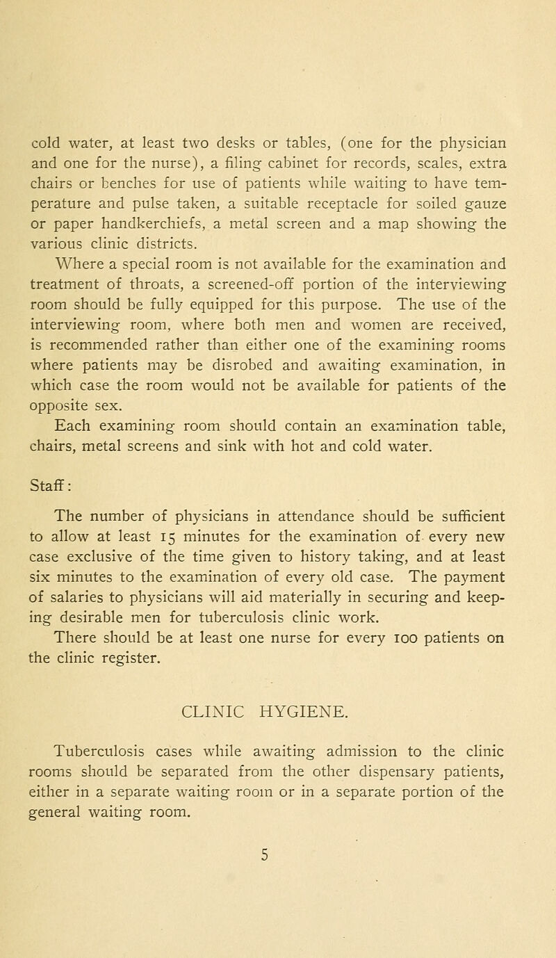 cold water, at least two desks or tables, (one for the physician and one for the nurse), a filing cabinet for records, scales, extra chairs or benches for use of patients while waiting to have tem- perature and pulse taken, a suitable receptacle for soiled gauze or paper handkerchiefs, a metal screen and a map showing the various clinic districts. Where a special room is not available for the examination and treatment of throats, a screened-off portion of the interviewing room should be fully equipped for this purpose. The use of the interviewing room, where both men and women are received, is recommended rather than either one of the examining rooms where patients may be disrobed and awaiting examination, in which case the room would not be available for patients of the opposite sex. Each examining room should contain an examination table, chairs, metal screens and sink with hot and cold water. Staff: The number of physicians in attendance should be sufficient to allow at least 15 minutes for the examination of every new case exclusive of the time given to history taking, and at least six minutes to the examination of every old case. The payment of salaries to physicians will aid materially in securing and keep- ing desirable men for tuberculosis clinic work. There should be at least one nurse for every 100 patients on the clinic register. CLINIC HYGIENE. Tuberculosis cases while awaiting admission to the clinic rooms should be separated from the other dispensary patients, either in a separate waiting room or in a separate portion of the general waiting room.