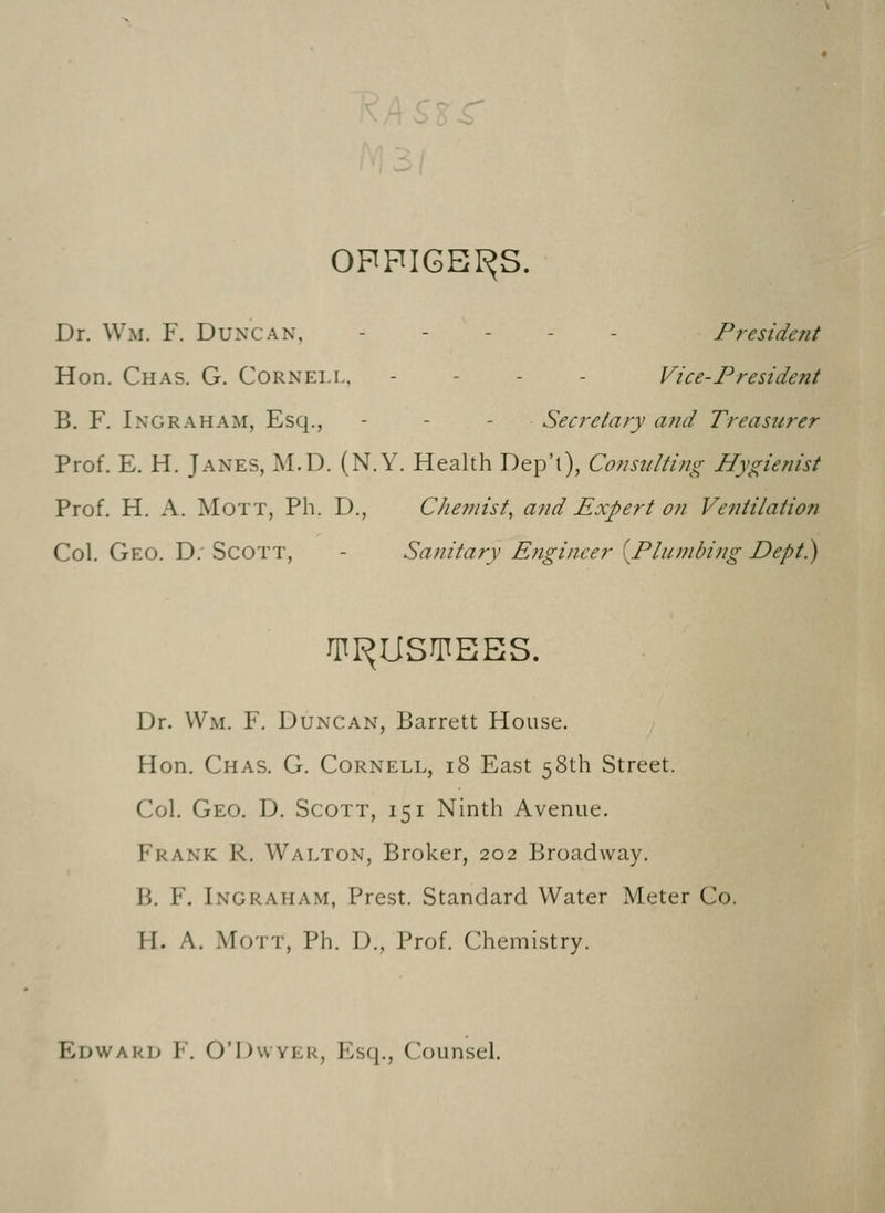 OFFICERS. Dr. Wm. F. Duncan, - - - - - President Hon. Chas. G. Cornell, - - - Vice-President B. F. I no rah am, Esq., - - Secretary and Treasurer Prof. E. H. Janes, M.D. (N.Y. Health Dep't), Consulting Hygienist Prof. H. A. Mott, Ph. D., Chemist, and Expert on Ventilation Col. Geo. D: Scott, Sanitary Engineer [Plumbing Dept.) TRUSTEES. Dr. Wm. F. Duncan, Barrett House. Hon. Chas. G. Cornell, 18 East 58th Street. Col. Geo. D. Scott, 151 Ninth Avenue. Frank R. Walton, Broker, 202 Broadway. B. F. Ingraham, Prest. Standard Water Meter Co. II. A. Mott, Ph. D., Prof. Chemistry. Edward F. O'Dwyer, Esq., Counsel.