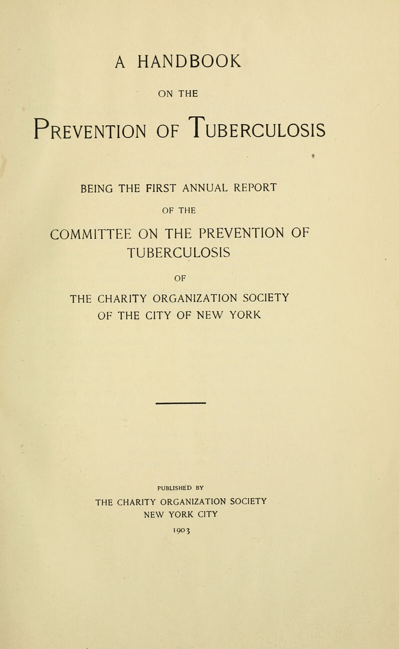 A HANDBOOK ON THE Prevention of Tuberculosis BEING THE FIRST ANNUAL REPORT OF THE COMMITTEE ON THE PREVENTION OF TUBERCULOSIS OF THE CHARITY ORGANIZATION SOCIETY OF THE CITY OF NEW YORK PUBLISHED BY THE CHARITY ORGANIZATION SOCIETY NEW YORK CITY 1903